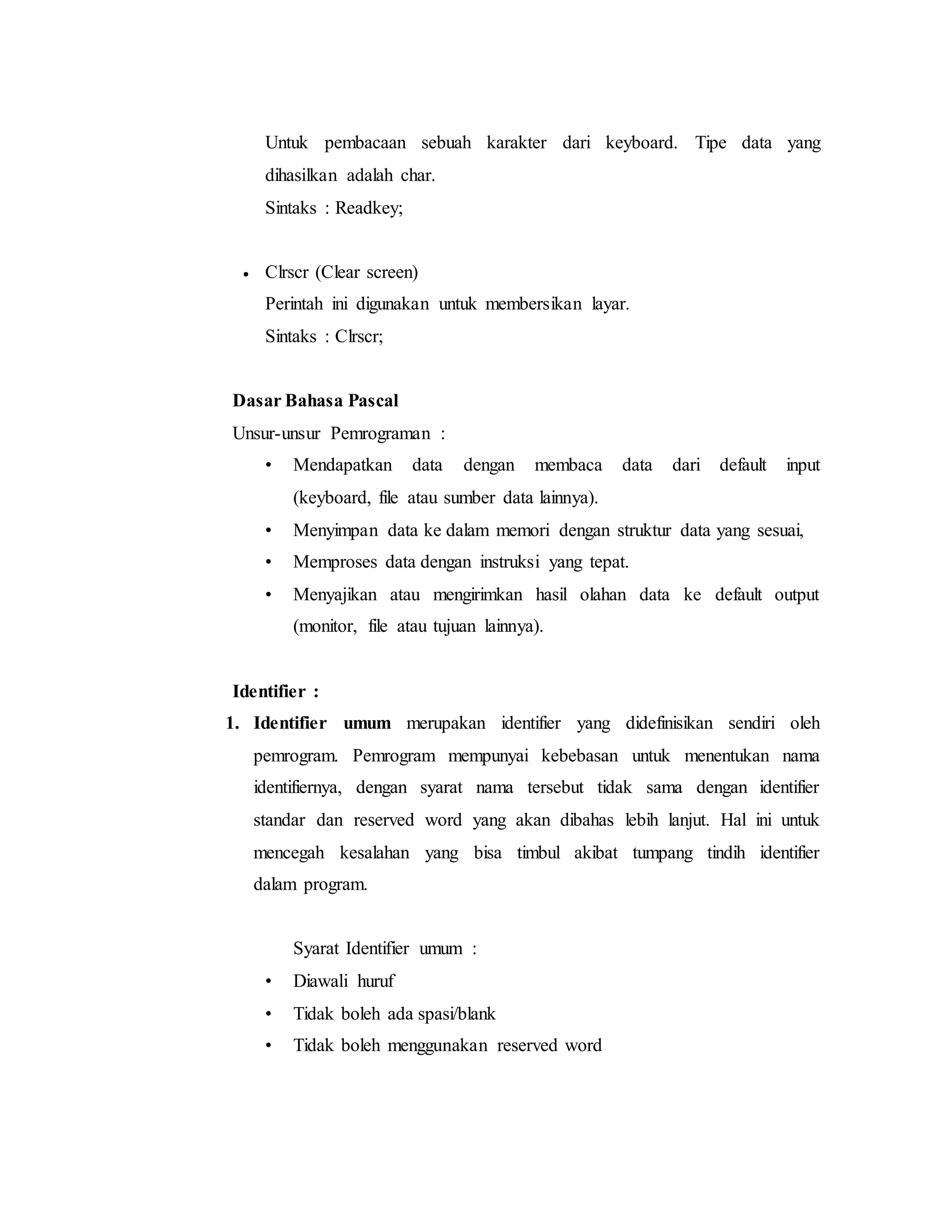 Untuk pembacaan sebuah karakter dari keyboard. Tipe data yang 
dihasilkan adalah char. 
Sintaks : Readkey; 
 Clrscr (Clear screen) 
Perintah ini digunakan untuk membersikan layar. 
Sintaks : Clrscr; 
Dasar Bahasa Pascal 
Unsur-unsur Pemrograman : 
• Mendapatkan data dengan membaca data dari default input 
(keyboard, file atau sumber data lainnya). 
• Menyimpan data ke dalam memori dengan struktur data yang sesuai, 
• Memproses data dengan instruksi yang tepat. 
• Menyajikan atau mengirimkan hasil olahan data ke default output 
(monitor, file atau tujuan lainnya). 
Identifier : 
1. Identifier umum merupakan identifier yang didefinisikan sendiri oleh 
pemrogram. Pemrogram mempunyai kebebasan untuk menentukan nama 
identifiernya, dengan syarat nama tersebut tidak sama dengan identifier 
standar dan reserved word yang akan dibahas lebih lanjut. Hal ini untuk 
mencegah kesalahan yang bisa timbul akibat tumpang tindih identifier 
dalam program. 
Syarat Identifier umum : 
• Diawali huruf 
• Tidak boleh ada spasi/blank 
• Tidak boleh menggunakan reserved word 
 