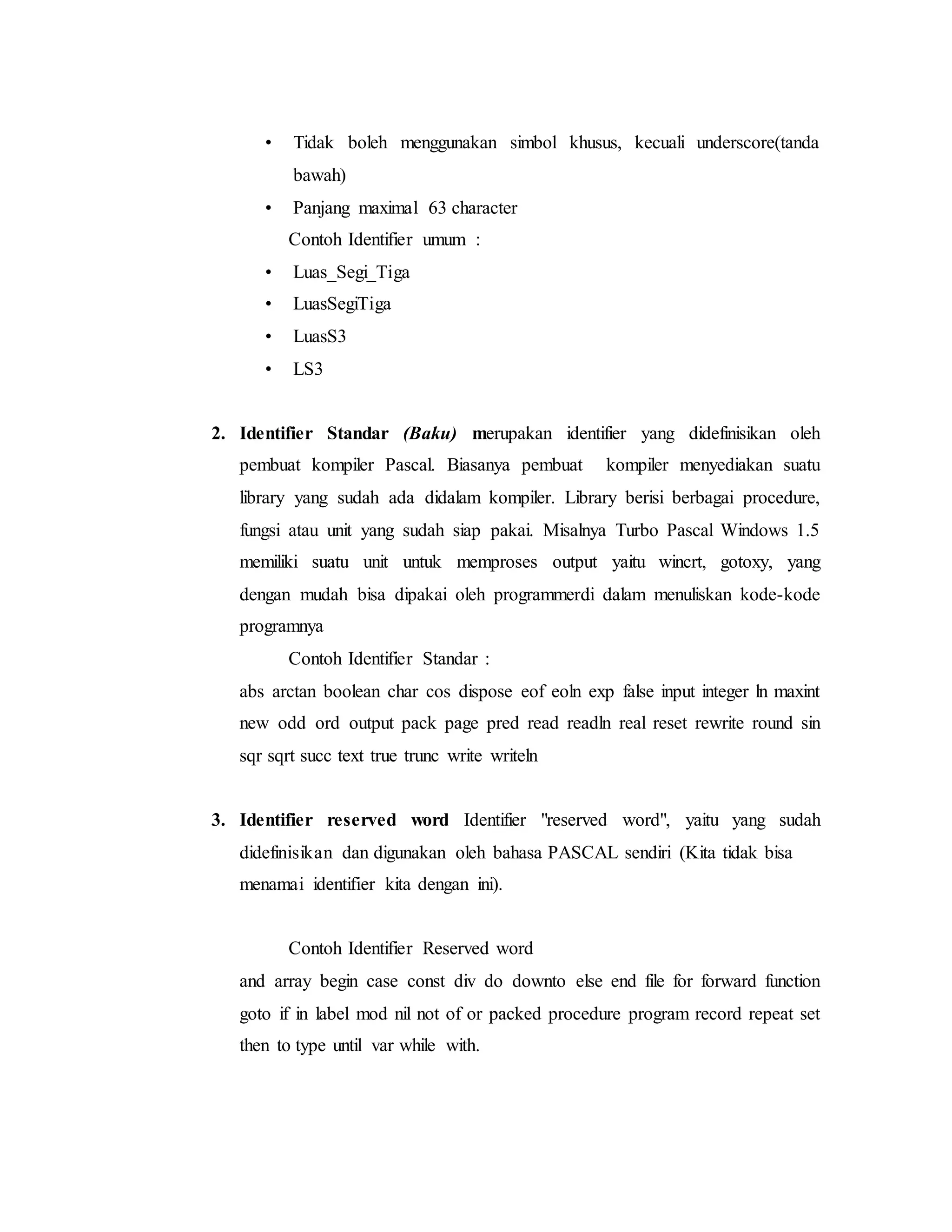 • Tidak boleh menggunakan simbol khusus, kecuali underscore(tanda 
bawah) 
• Panjang maximal 63 character 
Contoh Identifier umum : 
• Luas_Segi_Tiga 
• LuasSegiTiga 
• LuasS3 
• LS3 
2. Identifier Standar (Baku) merupakan identifier yang didefinisikan oleh 
pembuat kompiler Pascal. Biasanya pembuat kompiler menyediakan suatu 
library yang sudah ada didalam kompiler. Library berisi berbagai procedure, 
fungsi atau unit yang sudah siap pakai. Misalnya Turbo Pascal Windows 1.5 
memiliki suatu unit untuk memproses output yaitu wincrt, gotoxy, yang 
dengan mudah bisa dipakai oleh programmerdi dalam menuliskan kode-kode 
programnya 
Contoh Identifier Standar : 
abs arctan boolean char cos dispose eof eoln exp false input integer ln maxint 
new odd ord output pack page pred read readln real reset rewrite round sin 
sqr sqrt succ text true trunc write writeln 
3. Identifier reserved word Identifier "reserved word", yaitu yang sudah 
didefinisikan dan digunakan oleh bahasa PASCAL sendiri (Kita tidak bisa 
menamai identifier kita dengan ini). 
Contoh Identifier Reserved word 
and array begin case const div do downto else end file for forward function 
goto if in label mod nil not of or packed procedure program record repeat set 
then to type until var while with. 
 