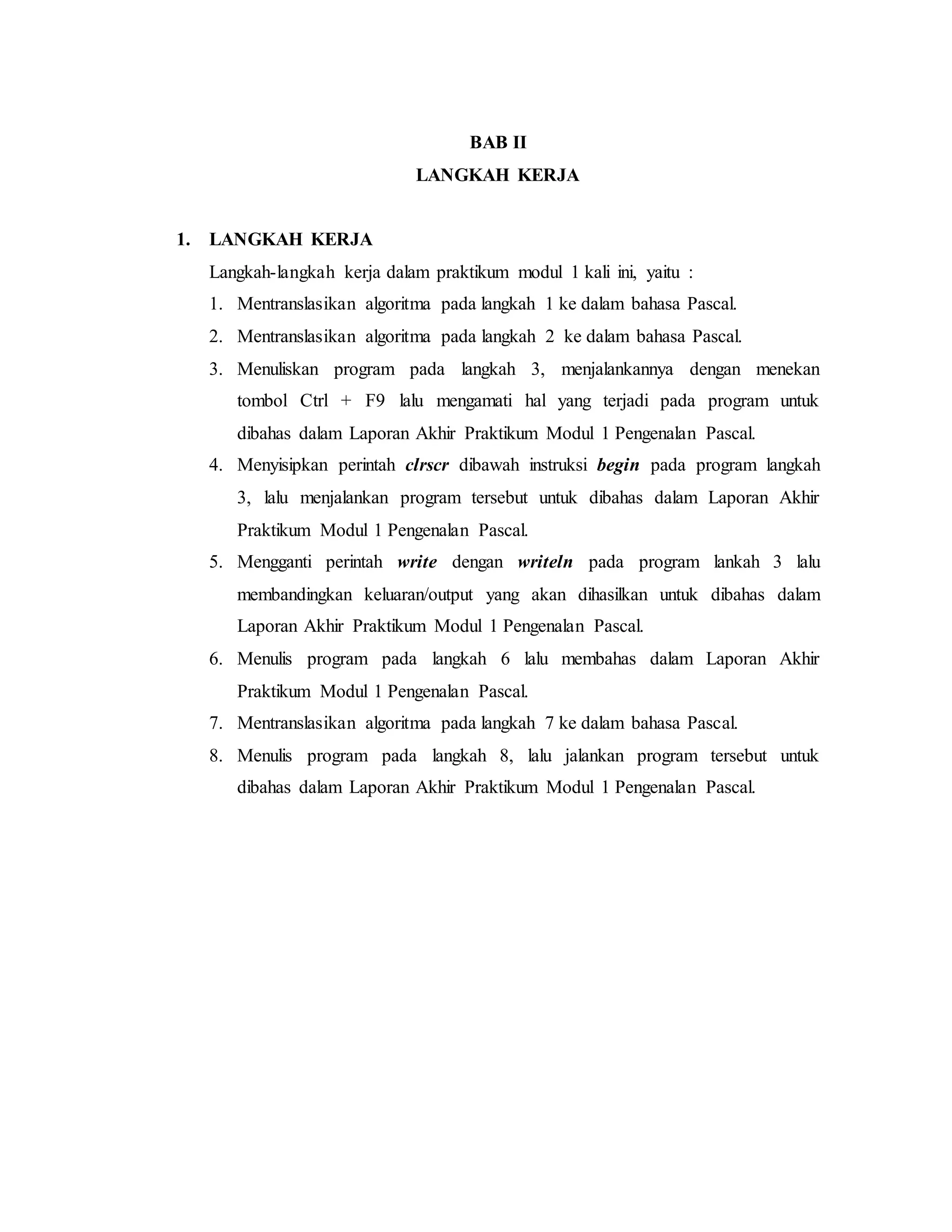 BAB II 
LANGKAH KERJA 
1. LANGKAH KERJA 
Langkah-langkah kerja dalam praktikum modul 1 kali ini, yaitu : 
1. Mentranslasikan algoritma pada langkah 1 ke dalam bahasa Pascal. 
2. Mentranslasikan algoritma pada langkah 2 ke dalam bahasa Pascal. 
3. Menuliskan program pada langkah 3, menjalankannya dengan menekan 
tombol Ctrl + F9 lalu mengamati hal yang terjadi pada program untuk 
dibahas dalam Laporan Akhir Praktikum Modul 1 Pengenalan Pascal. 
4. Menyisipkan perintah clrscr dibawah instruksi begin pada program langkah 
3, lalu menjalankan program tersebut untuk dibahas dalam Laporan Akhir 
Praktikum Modul 1 Pengenalan Pascal. 
5. Mengganti perintah write dengan writeln pada program lankah 3 lalu 
membandingkan keluaran/output yang akan dihasilkan untuk dibahas dalam 
Laporan Akhir Praktikum Modul 1 Pengenalan Pascal. 
6. Menulis program pada langkah 6 lalu membahas dalam Laporan Akhir 
Praktikum Modul 1 Pengenalan Pascal. 
7. Mentranslasikan algoritma pada langkah 7 ke dalam bahasa Pascal. 
8. Menulis program pada langkah 8, lalu jalankan program tersebut untuk 
dibahas dalam Laporan Akhir Praktikum Modul 1 Pengenalan Pascal. 
 