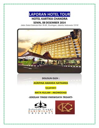 LAPORAN HOTEL TOUR
HOTEL KARTIKA CHANDRA
SENIN, 08 DESEMBER 2014
Jalan Gatot Subroto Kav 18-20 , Kuningan, Jakarta, Indonesia 13110
DISUSUN OLEH :
AGRIFINA AMANDA NATHANIA
1353010011
MATA KULIAH : AKOMODASI
-SEKOLAH TINGGI PARIWISATA TRISAKTI-
 
