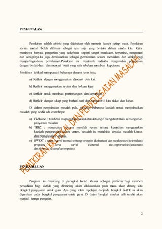 2
PENGENALAN
Pemikiran adalah aktiviti yang dilakukan oleh manusia hampir setiap masa. Pemikiran
secara mudah boleh difahami sebagai apa saja yang berlaku dalam minda kita. Kritis
membawa banyak pengertian yang sederhana seperti sangat mendalam, terperinci, mengamati
dan sebagainya.Ia juga dimaksudkan sebagai pemahaman secara mendalam dan kritikal bagi
mempertingkatkan pemahaman.Pemikiran ini membantu individu menganalisis pernyataan
dengan berhati-hati dan mencari bukti yang sah sebelum membuat keputusan.
Pemikiran kritikal mempunyai beberapa elemen teras iaitu;
a) Berfikir dengan menggunakan dimensi otak kiri.
b) Berfikir menggunakan urutan dan hokum logic
c) Berfikir untuk membuat pertimbangan dan keputusan
d) Berfikir dengan sikap yang berhati-hati dan mengambil kira risiko dan kesan
Di dalam penyelesaian masalah pula, terdapat beberapa kaedah untuk menyelesaikan
masalah yang sedia ada contohnya:
a) Fishbone : Fishbone diagram digunakanketikakitainginmengidentifikasi kemungkinan
penyebab masalah
b) TRIZ : menyatakan sesuatu masalah secara umum, kemudian menggunakan
kaedah penyelesaian secara umum, sesudah itu memfokus kepada masalah khusus
dan penyelesaian khusus.
c) SWOT : suatu survei internal tentang strengths (kekuatan) dan weaknesses(kelemahan)
program, serta survei eksternal atas opportunities(ancaman)
dan threats (peluang/kesempatan).
PENDAHULUAN
Program ini dirancang di peringkat kelab khusus sebagai platform bagi memberi
persediaan bagi aktiviti yang dirancang akan dilaksanakan pada masa akan datang iaitu
Bengkel pengajaran untuk guru. Apa yang telah dipelajari daripada bengkel GAFE ini akan
digunakan pada bengkel pengajaran untuk guru. Di dalam bengkel tersebut ahli sendiri akan
menjadi tenaga pengajar.
 