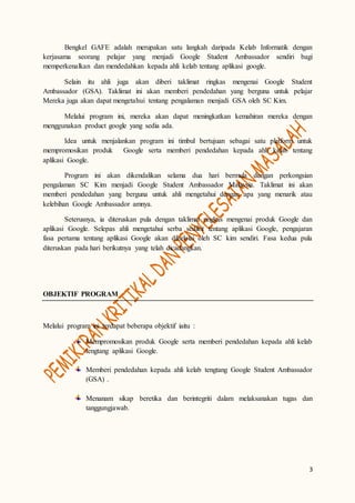 3
Bengkel GAFE adalah merupakan satu langkah daripada Kelab Informatik dengan
kerjasama seorang pelajar yang menjadi Google Student Ambassador sendiri bagi
memperkenalkan dan mendedahkan kepada ahli kelab tentang aplikasi google.
Selain itu ahli juga akan diberi taklimat ringkas mengenai Google Student
Ambassador (GSA). Taklimat ini akan memberi pendedahan yang berguna untuk pelajar
Mereka juga akan dapat mengetahui tentang pengalaman menjadi GSA oleh SC Kim.
Melalui program ini, mereka akan dapat meningkatkan kemahiran mereka dengan
menggunakan product google yang sedia ada.
Idea untuk menjalankan program ini timbul bertujuan sebagai satu platform untuk
mempromosikan produk Google serta memberi pendedahan kepada ahli kelab tentang
aplikasi Google.
Program ini akan dikendalikan selama dua hari bermula dengan perkongsian
pengalaman SC Kim menjadi Google Student Ambassador Malaysia. Taklimat ini akan
memberi pendedahan yang berguna untuk ahli mengetahui dengan apa yang menarik atau
kelebihan Google Ambassador amnya.
Seterusnya, ia diteruskan pula dengan taklimat ringkas mengenai produk Google dan
aplikasi Google. Selepas ahli mengetahui serba sedikit tentang aplikasi Google, pengajaran
fasa pertama tentang aplikasi Google akan dikelolai oleh SC kim sendiri. Fasa kedua pula
diteruskan pada hari berikutnya yang telah dicadangkan.
OBJEKTIF PROGRAM
Melalui program ini terdapat beberapa objektif iaitu :
Mempromosikan produk Google serta memberi pendedahan kepada ahli kelab
tengtang aplikasi Google.
Memberi pendedahan kepada ahli kelab tengtang Google Student Ambassador
(GSA) .
Menanam sikap beretika dan berintegriti dalam melaksanakan tugas dan
tanggungjawab.
 