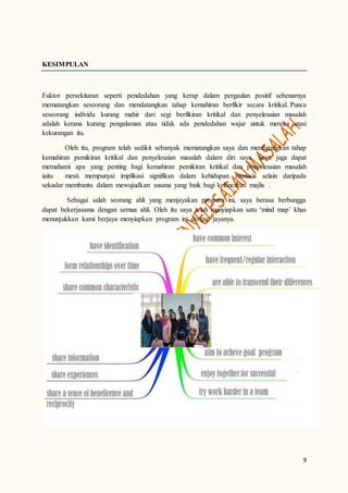 9
KESIMPULAN
Faktor persekitaran seperti pendedahan yang kerap dalam pergaulan positif sebenarnya
mematangkan seseorang dan mendatangkan tahap kemahiran berfikir secara kritikal. Punca
seseorang individu kurang mahir dari segi berfikiran kritikal dan penyelesaian masalah
adalah kerana kurang pengalaman atau tidak ada pendedahan wajar untuk mereka atasi
kekurangan itu.
Oleh itu, program telah sedikit sebanyak mematangkan saya dan mendatangkan tahap
kemahiran pemikiran kritikal dan penyelesaian masalah dalam diri saya. Saya juga dapat
memahami apa yang penting bagi kemahiran pemikiran kritikal dan penyelesaian masalah
iaitu mesti mempunyai implikasi signifikan dalam kehidupan manusia selain daripada
sekadar membantu dalam mewujudkan susana yang baik bagi kelancaran majlis .
Sebagai salah seorang ahli yang menjayakan program ini, saya berasa berbangga
dapat bekerjasama dengan semua ahli. Oleh itu saya telah menyiapkan satu ‘mind map’ khas
menunjukkan kami berjaya menyiapkan program ini dengan jayanya.
 