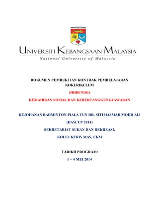 DOKUMEN PEMBUKTIAN KONTRAK PEMBELAJARAN
KOKURIKULUM
(HHHC9101)
KEMAHIRAN SOSIAL DAN KEBERTANGGUNGJAWABAN
KEJOHANAN BADMINTON PIALA TUN DR. SITI HASMAH MOHD ALI
(HASCUP 2014)
SEKRETARIAT SUKAN DAN REKREASI,
KOLEJ KERIS MAS, UKM
TARIKH PROGRAM:
1 – 4 MEI 2014
 