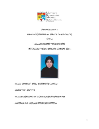 1
LAPORAN AKTIVITI
HHHC9801(KEMAHIRAN KREATIF DAN INOVATIF)
SET 14
NAMA PROGRAM YANG DISERTAI:
INTERVARSITY BIOCHEMISTRY SEMINAR 2014
NAMA: SYAHIRAH BANU BINTI MOHD AKRAM
NO MATRIK: A145725
NAMA PENSYARAH: DR MOHD NOR SHAHIZAN BIN ALI
JAWATAN: AJK JAMUAN DAN CENDERAMATA
 