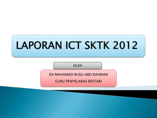 LAPORAN ICT SKTK 2012
OLEH
EN MAHAMAD RUSLI ABD RAHMAN
GURU PENYELARAS BESTARI
 