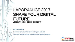 LAPORAN IGF 2017
SHAPE YOUR DIGITAL
FUTURE
JENEWA, 18-21 DESEMBER 2017
ELLEN KUSUMA
Sukarelawan untuk Kawasan IV (Negara ASEAN)
SAFEnet, Southeast Asia Freedom of Expression Network
 