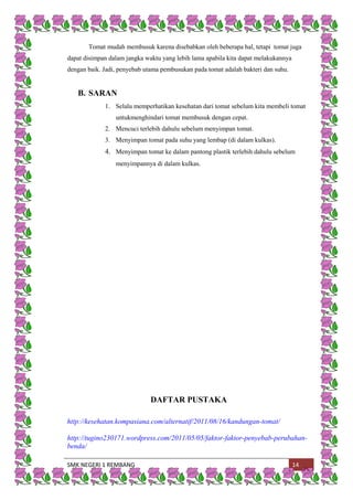 SMK NEGERI 1 REMBANG 14
Tomat mudah membusuk karena disebabkan oleh beberapa hal, tetapi tomat juga
dapat disimpan dalam jangka waktu yang lebih lama apabila kita dapat melakukannya
dengan baik. Jadi, penyebab utama pembusukan pada tomat adalah bakteri dan suhu.
B. SARAN
1. Selalu memperhatikan kesehatan dari tomat sebelum kita membeli tomat
untukmenghindari tomat membusuk dengan cepat.
2. Mencuci terlebih dahulu sebelum menyimpan tomat.
3. Menyimpan tomat pada suhu yang lembap (di dalam kulkas).
4. Menyimpan tomat ke dalam pantong plastik terlebih dahulu sebelum
menyimpannya di dalam kulkas.
DAFTAR PUSTAKA
http://kesehatan.kompasiana.com/alternatif/2011/08/16/kandungan-tomat/
http://tugino230171.wordpress.com/2011/05/05/faktor-faktor-penyebab-perubahan-
benda/
 