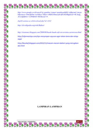 SMK NEGERI 1 REMBANG 15
http://www.google.co.id/search?q=gambar+tomat+membusuk&hl=id&prmd=imvns
b&source=lnms&tbm=isch&sa=X&ei=s9KhUOmxLsftrAfb14G4Bg&ved=0CAoQ_
AUoAQ&biw=1280&bih=663&sout=0
digilib.unimus.ac.id/download.php?id=4342
http://id.wikipedia.org/wiki/Bakteri
http://riostones.blogspot.com/2009/08/busuk-lunak-soft-rot-erwinia-carotovora.html
http://informasitips.com/tips-menyimpan-sayuran-agar-tahan-lama-dan-tetap-
segar
http://bozzkaf.blogspot.com/2012/11/macam-macam-bakteri-yang-merugikan-
dan.html
LAMPIRAN LAMPIRAN
 