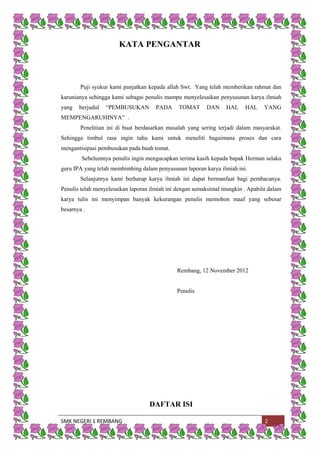 SMK NEGERI 1 REMBANG 2
KATA PENGANTAR
Puji syukur kami panjatkan kepada allah Swt. Yang telah memberikan rahmat dan
karunianya sehingga kami sebagai penulis mampu menyelesaikan penyusunan karya ilmiah
yang berjudul “PEMBUSUKAN PADA TOMAT DAN HAL HAL YANG
MEMPENGARUHINYA” .
Penelitian ini di buat berdasarkan masalah yang sering terjadi dalam masyarakat.
Sehingga timbul rasa ingin tahu kami untuk meneliti bagaimana proses dan cara
mengantisipasi pembusukan pada buah tomat.
Sebelumnya penulis ingin mengucapkan terima kasih kepada bapak Herman selaku
guru IPA yang telah membimbing dalam penyusunan laporan karya ilmiah ini.
Selanjutnya kami berharap karya ilmiah ini dapat bermanfaat bagi pembacanya.
Penulis telah menyelesaikan laporan ilmiah ini dengan semaksimal mungkin . Apabila dalam
karya tulis ini menyimpan banyak kekurangan penulis memohon maaf yang sebesar
besarnya .
Rembang, 12 November 2012
Penulis
DAFTAR ISI
 