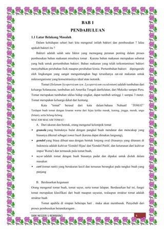 SMK NEGERI 1 REMBANG 4
BAB 1
PENDAHULUAN
1.1 Latar Belakang Masalah
Dalam kehidupan sehari hari kita mengenal istilah bakteri dan pembusukan ? lalau
apakah bakteri itu ?
Bakteri adalah salah satu faktor yang memegang peranan penting dalam proses
pembusukan bahan makanan misalnya tomat . Karena bahan makanan merupakan substrat
yang baik untuk pertumbuhan bakteri. Bahan makanan yang telah terkontaminasi bakteri
menyebabkan perubahan fisik maupun perubahan kimia. Pertumbuhan bakteri dipengaruhi
oleh lingkungan yang sangat menguntungkan bagi tersedianya zat-zat makanan untuk
mikroorganisme yang konsentrasinya ideal atau isotonik.
Tomat (Solanum lycopersicum syn. Lycopersicum esculentum) adalah tumbuhan dari
keluarga Solanaceae, tumbuhan asli Amerika Tengah danSelatan, dari Meksiko sampai Peru.
Tomat merupakan tumbuhan siklus hidup singkat, dapat tumbuh setinggi 1 sampai 3 meter.
Tomat merupakan keluarga dekat dari kentang.
Kata "tomat" berasal dari kata dalam bahasa Nahuatl ”TOMAT”
Terdapat buah tomat dengan kisaran warna dari hijau ketika masak, kuning, jingga, merah, ungu
(hitam), serta belang-belang.
MACAM MACAM TOMAT :
A. Dari ukuran dan bentuk, orang mengenal kelompok tomat
 granola yang bentuknya bulat dengan pangkal buah mendatar dan mencakup yang
biasanya dikenal sebagai tomat buah (karena dapat dimakan langsung),
 gondol yang biasa dibuat saus dengan bentuk lonjong oval (biasanya yang ditanam di
Indonesia adalah kultivar 'Gondol Hijau' dan 'Gondol Putih', dan keturunan dari kultivar
impor 'Roma') dan termasuk pula tomat buah,
 sayur adalah tomat dengan buah biasanya padat dan dipakai untuk diolah dalam
masakan
 ceri (tomat ranti) yang berukuran kecil dan tersusun berangkai pada tangkai buah yang
panjang
B. Berdasarkan kegunaan
Orang mengenal tomat buah, tomat sayur, serta tomat lalapan. Berdasarkan hal ini, fungsi
tomat merupakan klasifikasi dari buah maupun sayuran, walaupun struktur tomat adalah
struktur buah
Tomat apabila di simpan beberapa hari . maka akan membusuk. Penyebab dari
proses pembusukan beranekaragam .
 