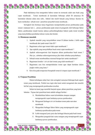 SMK NEGERI 1 REMBANG 5
Pada hakikatnya kita mengetahui bahwa tomat itu termasuk salah satu buah yang
cepat membusuk . Tomat membusuk di karenakan beberapa sebab Di antaranya Di
karenakan tekanan udara atau suhu , bakteri dan masih banyak yang lainnya. Karena itu
kami melakukan sebuah reset / penelitian penyebab tomat membusuk .
Seringkali kita bertanya tanya bagaimana memperlambat proses pembusukan pada
tomat ( makanan lain ) , proses pembusukan pada tomat di pengaruhi oleh beberapa faktor
faktor, pembusukan terjadi karena adanya perkembangbiakan bakteri pada tomat tersebut
yang menyebabkan perubahan tekstur warna dan bentuk.
1.2 Rumusan masalah
1. Apakah masalah yang menyebabkan tomat II (dalam kardus ) lebih cepat
membusuk dari pada tomat I dan III ?
2. Bagaimana solusi agar tomat tidak cepat membusuk ?
3. Apa sajakah yang menyebabkan buah tomat cepat membusuk ?
4. Apakah mikroorganisme ikut berperan dalam pembusukan buah tomat ?
Jika iya , sebutkan mikroorganismenya jika tidak sebutkan penyebabnya.
5. Sebuah tomat membutuhkan minimal berapa hari untuk membusuk ?
6. Bagaimana kondisi / ciri ciri dari tomat yang telah membusuk ?
7. Bagaimana cara kita memperlakukan tomat agar dapat bertahan dalam
jangka waktu yang lama ?
8. Kira kira pada temperatur berapakah tomat di simpan cepat membusuk ?
1.3 Tujuan Penelitian
Dalam kehidupan sehari hari, kita seringkali menemui beberapa buah seperti
tomat yang membusuk, Timbul rasa ingin tahu kami untuk mengamati dan meneliti
hal hal yang mempengaruhi pembusukan tersebut.
Selain itu kami juga memiliki banyak tujuan ,dalam penelitian yang kami
lakukan . Tujuan dari penelitian kami adalah sebagai berikut :
A. Membuktikan bahwa suatu kelembaban ataupun ruangan
mempengaruhi cepat lambatnya proses pembusukan.
B. Mengamati berbagai ciri ciri keadaan tomat pada saat akan
membusuk.
C. Mengetahui berbagai faktor faktor yang mempengaruhi cepat
lambatnya pembusukan pada tomat
D. Lebih mengenal jenis jenis dan berbagai khasiat pada buah tomat
E. Mengetahui pengaruh dari suatu ruangan yang mempengaruhi cepat
lambatnya proses pembusukan.
 