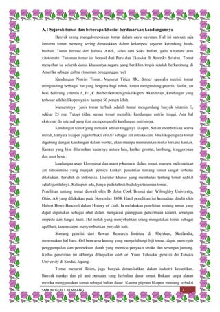 SMK NEGERI 1 REMBANG 7
A.1 Sejarah tomat dan beberapa khasiat berdasarkan kandungannya
Banyak orang mengelompokkan tomat dalam sayur-sayuran. Hal ini sah-sah saja
lantaran tomat memang sering dimasukkan dalam kelompok sayuran ketimbang buah-
buahan. Tomat berasal dari bahasa Aztek, salah satu Suku Indian, yaitu xitomate atau
xitotomate. Tanaman tomat ini berasal dari Peru dan Ekuador di Amerika Selatan. Tomat
menyebar ke seluruh dunia khususnya negara yang beriklim tropis setelah berkembang di
Amerika sebagai gulma (tanaman pengganggu, red)
Kandungan Nutrisi Tomat. Menurut Titien RK, dokter spesialis nutrisi, tomat
mengandung berbagai zat yang berguna bagi tubuh. tomat mengandung protein, fosfor, zat
besi, belerang, vitamin A, B1, C dan betakaroten jenis likopen. Akan tetapi, kandungan yang
terbesar adalah likopen yakni hampir 50 persen lebih.
Menurutnya jenis tomat terbaik adalah tomat mengandung banyak vitamin C,
sekitar 25 mg. Tetapi tidak semua tomat memiliki kandungan nutrisi tinggi. Ada hal
eksternal dn internal yang ikut mempengaruhi kandungan nutrisinya.
Kandungan tomat yang menarik adalah tingginya likopen. Selain memberikan warna
merah, ternyata likopen juga terbukti efektif sebagai zat antioksidan. Jika likopen pada tomat
digabung dengan kandungan dalam wortel, akan mampu menurunkan risiko terkena kanker.
Kanker yang bisa diturunkan kadarnya antara lain, kanker prostat, lambung, tenggorokan
dan usus besar.
kandungan asam klorogenat dan asam p-kumarat dalam tomat, mampu melemahkan
zat nitrosamine yang menjadi pemicu kanker. penelitian tentang tomat sangat terbatas
dilakukan. Terlebih di Indonesia. Literatur khusus yang membahas tentang tomat sedikit
sekali jumlahnya. Kalaupun ada, hanya pada teknik budidaya tanaman tomat.
Penelitian tentang tomat diawali oleh Dr John Cook Bennet dari Wiloughby University,
Ohio, AS yang dilakukan pada November 1834. Hasil penelitian ini kemudian ditulis oleh
Hubert Howe Bancroft dalam History of Utah. Ia melakukan penelitian tentang tomat yang
dapat digunakan sebagai obat dalam mengatasi gaangguan pencernaan (diare), serangan
empedu dan fungsi haati. Hal inilah yang menyebabkan orang mengatakan tomat sebagai
apel hati, karena dapat menyembuhkan penyakit hati.
Seorang peneliti dari Rowett Research Institute di Aberdeen, Skotlandia,
menemukan hal baru. Gel berwarna kuning yang menyelubungi biji tomat, dapat mencegah
penggumpalan dan pembekuan darah yang memicu penyakit stroke dan serangan jantung.
Kedua penelitian ini akhirnya dilanjutkan oleh dr. Yumi Tohuoka, peneliti dri Tohoku
University di Sendai, Jepang.
Tomat menurut Titien, juga banyak dimanfaatkan dalam industri kecantikan.
Banyak masker dan pil anti penuaan yang berbahan dasar tomat. Bukaan tanpa alasan
mereka menggunakan tomat sebagai bahan dasar. Karena pigmen likopen memang terbukti
 