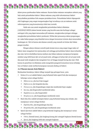 SMK NEGERI 1 REMBANG 9
dalam proses pembusukan bahan makanan. Karena bahan makanan merupakan substrat yang
baik untuk pertumbuhan bakteri. Bahan makanan yang telah terkontaminasi bakteri
menyebabkan perubahan fisik maupun perubahan kimia. Pertumbuhan bakteri dipengaruhi
oleh lingkungan yang sangat menguntungkan bagi tersedianya zat-zat makanan untuk
mikroorganisme yang konsentrasinya ideal atau isotonik.
Salah satu cara untuk menghambat pertumbuhan bakteri dilakukan
(Al2(SO4)314H2O) dalam bentuk larutan yang bersifat asam dan berfungsi sebagai
astringent sifat yang dapat menurunkan pH makanan, mengkerutkan jaringan sehingga
menghambat pertumbuhan bakteri pembusuk. Dilihat dari peranannya dalam pengurangan
air, maka bahan pangan yang ditambah tawas dengan konsentrasi tertentu akan menurunkan
kandungan air. Hal ini karena ada tekanan osmotik yang menarik air keluar dari bahan
pangan tersebut.
Dengan adanya tekanan osmotik pada larutan tawas yang sangat tinggi maka sel
bakteri akan mengalami lisis (pemecahan sel) sehingga pertumbuhan bakteri akan terhambat
dan mati, hal ini disebabkan karena medium atau bahan makanan mempunyai kerapatan
molekul yang lebih besar dari sel-sel jasad renik, sehingga air keluar dari sel-sel jasat renik
dan jasad renik mengkerut dan mengalami lisis sel hingga menjadi kering dan mati. Oleh
karena itu penelitian ini dilakukan untuk mengetahui pengaruh konsentrasi tawas terhadap
lisis sel bakteri untuk melihat kemampuan merusak dinding sel bakteri.
A.4 Macam macam Jenis Bakteri
Berdasarkan bentuknya, bakteri dibagi menjadi tiga golongan besar, yaitu:
 Kokus (Coccus) adalah bakteri yang berbentuk bulat seperti bola dan mempunyai
beberapa variasi sebagai berikut :
 Mikrococcus, jika kecil dan tunggal
 Diplococcus, jka berganda dua-dua
 Tetracoccus, jika bergandengan empat dan membentuk bujur sangkar
 Sarcina, jika bergerombol membentuk kubus
 Staphylococcus, jika bergerombol
 Streptococcus, jika bergandengan membentuk rantai
 Basil (Bacillus) adalah kelompok bakteri yang berbentuk batang atau silinder, dan
mempunyai variasi sebagai berikut:
 Diplobacillus, jika bergandengan dua-dua
 Streptobacillus, jika bergandengan membentuk rantai
 Spiral (Spirilum) adalah bakteri yang berbentuk lengkung dan mempunyai variasi
sebagai berikut:
 Vibrio, (bentuk koma), jika lengkung kurang dari setengah lingkaran (bentuk koma)
 Spiral, jika lengkung lebih dari setengah lingkaran
 