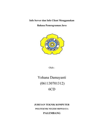 Info Server dan Info Client Menggunakan
Bahasa Pemrograman Java
Oleh :
Yohana Damayanti
(061130701312)
6CD
JURUSAN TEKNIK KOMPUTER
POLITEKNIK NEGERI SRIWIJAYA
PALEMBANG
 