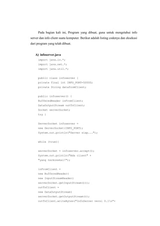 Pada bagian kali ini, Program yang dibuat, guna untuk mengetahui info
server dan info client suatu komputer. Berikut adalah listing codenya dan eksekusi
dari program yang telah dibuat.
A) infoserver.java
import java.io.*;
import java.net.*;
import java.util.*;
public class infoserver {
private final int INFO_PORT=50000;
private String datafromClient;
public infoserver() {
BufferedReader inFromClient;
DataOutputStream outToClient;
Socket serverSocket;
try {
ServerSocket infoserver =
new ServerSocket(INFO_PORT);
System.out.println("Server siap...");
while (true){
serverSocket = infoserver.accept();
System.out.println("Ada client" +
"yang terkoneksi!");
inFromClient =
new BufferedReader(
new InputStreamReader(
serverSocket.getInputStream()));
outToClient =
new DataOutputStream(
serverSocket.getOutputStream());
outToClient.writeBytes("InfoServer versi 0.1n"+
 
