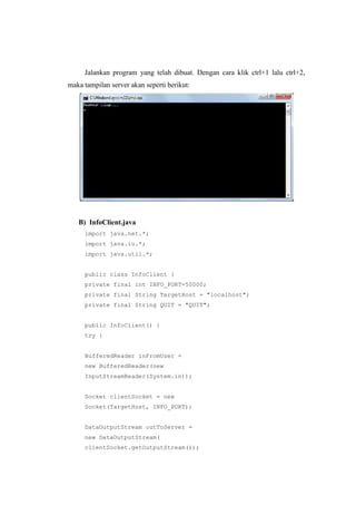 Jalankan program yang telah dibuat. Dengan cara klik ctrl+1 lalu ctrl+2,
maka tampilan server akan seperti berikut:
B) InfoClient.java
import java.net.*;
import java.io.*;
import java.util.*;
public class InfoClient {
private final int INFO_PORT=50000;
private final String TargetHost = "localhost";
private final String QUIT = "QUIT";
public InfoClient() {
try {
BufferedReader inFromUser =
new BufferedReader(new
InputStreamReader(System.in));
Socket clientSocket = new
Socket(TargetHost, INFO_PORT);
DataOutputStream outToServer =
new DataOutputStream(
clientSocket.getOutputStream());
 