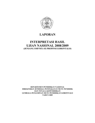 LAPORAN

     INTERPRETASI HASIL
   UJIAN NASIONAL 2008/2009
 (JENJANG SMP/MTs SE-PROPINSI GORONTALO)




       DEPARTEMEN PENDIDIKAN NASIONAL
DIREKTORAT JENDERAL PENINGKATAN MUTU PENDIDIK
           DAN TENAGA KEPENDIDIKAN
LEMBAGA PENJAMINAN MUTU PENDIDIKAN GORONTALO
                  TAHUN 2009
 