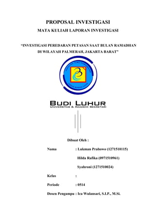 PROPOSAL INVESTIGASI
MATA KULIAH LAPORAN INVESTIGASI
“INVESTIGASI PEREDARAN PETASAN SAAT BULAN RAMADHAN
DI WILAYAH PALMERAH, JAKARTA BARAT”
Dibuat Oleh :
Nama : Lukman Prabowo (1271510115)
Hilda Rafika (0971510961)
Syahroni (1271510024)
Kelas :
Periode : 0514
Dosen Pengampu : Ica Wulansari, S.I.P., M.Si.
 