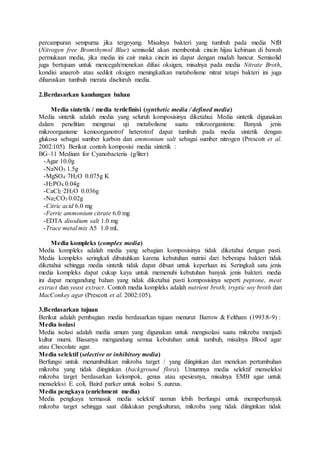 percampuran sempurna jika tergoyang. Misalnya bakteri yang tumbuh pada media NfB
(Nitrogen free Bromthymol Blue) semisolid akan membentuk cincin hijau kebiruan di bawah
permukaan media, jika media ini cair maka cincin ini dapat dengan mudah hancur. Semisolid
juga bertujuan untuk mencegah/menekan difusi oksigen, misalnya pada media Nitrate Broth,
kondisi anaerob atau sedikit oksigen meningkatkan metabolisme nitrat tetapi bakteri ini juga
diharuskan tumbuh merata diseluruh media.
2.Berdasarkan kandungan bahan
Media sintetik / media terdefinisi (synthetic media / defined media)
Media sintetik adalah media yang seluruh komposisinya diketahui. Media sintetik digunakan
dalam penelitian mengenai uji metabolisme suatu mikroorganisme. Banyak jenis
mikroorganisme kemoorganotrof heterotrof dapat tumbuh pada media sintetik dengan
glukosa sebagai sumber karbon dan ammonium salt sebagai sumber nitrogen (Prescott et al.
2002:105). Berikut contoh komposisi media sintetik :
BG–11 Medium for Cyanobacteria (g/liter)
-Agar 10.0g
-NaNO3 1.5g
-MgSO4·7H2O 0.075g K
-H2PO4 0.04g
-CaCl2·2H2O 0.036g
-Na2CO3 0.02g
-Citric acid 6.0 mg
-Ferric ammonium citrate 6.0 mg
-EDTA disodium salt 1.0 mg
-Trace metal mix A5 1.0 mL
Media kompleks (complex media)
Media kompleks adalah media yang sebagian komposisinya tidak diketahui dengan pasti.
Media kompleks seringkali dibutuhkan karena kebutuhan nutrisi dari beberapa bakteri tidak
diketahui sehingga media sintetik tidak dapat dibuat untuk keperluan ini. Seringkali satu jenis
media kompleks dapat cukup kaya untuk memenuhi kebutuhan banyak jenis bakteri. media
ini dapat mengandung bahan yang tidak diketahui pasti komposisinya seperti peptone, meat
extract dan yeast extract. Contoh media kompleks adalah nutrient broth, tryptic soy broth dan
MacConkey agar (Prescott et al. 2002:105).
3.Berdasarkan tujuan
Berikut adalah pembagian media berdasarkan tujuan menurut Barrow & Feltham (1993:8-9) :
Media isolasi
Media isolasi adalah media umum yang digunakan untuk mengisolasi suatu mikroba menjadi
kultur murni. Biasanya mengandung semua kebutuhan untuk tumbuh, misalnya Blood agar
atau Chocolate agar.
Media selektif (selective or inhibitory media)
Berfungsi untuk menumbuhkan mikroba target / yang diinginkan dan menekan pertumbuhan
mikroba yang tidak diinginkan (background flora). Umumnya media selektif menseleksi
mikroba target berdasarkan kelompok, genus atau spesiesnya, misalnya EMB agar untuk
menseleksi E. coli, Baird parker untuk isolasi S. aureus.
Media pengkaya (enrichment media)
Media pengkaya termasuk media selektif namun lebih berfungsi untuk memperbanyak
mikroba target sehingga saat dilakukan pengkulturan, mikroba yang tidak diinginkan tidak
 