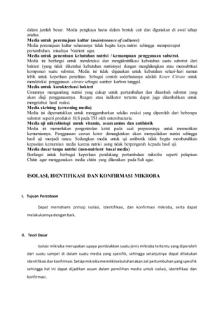 dalam jumlah besar. Media pengkaya harus dalam bentuk cair dan digunakan di awal tahap
analisa.
Media untuk peremajaan kultur (maintenance of cultures)
Media peremajaan kultur seharusnya tidak begitu kaya nutrisi sehingga mempercepat
pertumbuhan, misalnya Nutrient agar.
Media untuk penentuan kebutuhan nutrisi / kemampuan penggunaan substrat.
Media ini berfungsi untuk mendeteksi dan mengidentifikasi kebutuhan suatu substrat dari
bakteri (yang tidak diketahui kebutuhan nutrisinya) dengan menghilangkan atau mensubtitusi
komponen suatu substrat. Media ini tidak digunakan untuk kebutuhan sehari-hari namun
lebih untuk keperluan penelitian. Sebagai contoh sederhananya adalah Koser Citrate untuk
mendeteksi penggunaan citrate sebagai sumber karbon tunggal.
Media untuk karakterisasi bakteri
Umumnya mengandung nutrisi yang cukup untuk pertumbuhan dan ditambah substrat yang
akan diuji penggunaannya. Reagen atau indikator tertentu dapat juga ditambahkan untuk
mengetahui hasil reaksi.
Media skrining (screening media)
Media ini diperuntukkan untuk menggambarkan sekilas reaksi yang diperoleh dari beberapa
substrat seperti produksi H2S pada TSI oleh enterobacteria.
Media uji mikrobiologi untuk vitamin, asam amino dan antibiotik
Media ini memerlukan pengontrolan ketat pada saat preparasinya untuk memastikan
kemurniannya. Penggunaan cawan kotor dimungkinkan akan menyediakan nutrisi sehingga
hasil uji menjadi rancu. Sedangkan media untuk uji antibiotik tidak begitu membutuhkan
kepastian kemurnian media karena nutrisi asing tidak berpengaruh kepada hasil uji.
Media dasar tanpa nutrisi (non-nutrient basal media)
Berfungsi untuk berbagai keperluan pendukung pertumbuhan mikroba seperti pelapisan
Chitin agar menggunakan media chitin yang dilarutkan pada Salt agar.
ISOLASI, IDENTIFIKASI DAN KONFIRMASI MIKROBA
I. Tujuan Percobaan
Dapat memahami prinsip isolasi, identifikasi, dan konfirmasi mikroba, serta dapat
melakukannya dengan baik.
II. Teori Dasar
Isolasi mikroba merupakan upaya pembiakkan suatu jenis mikroba tertentu yang diperoleh
dari suatu sampel di dalam suatu media yang spesifik, sehingga selanjutnya dapat dilakukan
identifikasidankonfirmasi.Setiapmikrobamemilikikebutuhanakan zat pertumbuhan yang spesifik
sehingga hal ini dapat dijadikan acuan dalam pemilihan media untuk isolasi, identifikasi dan
konfirmasi.
 