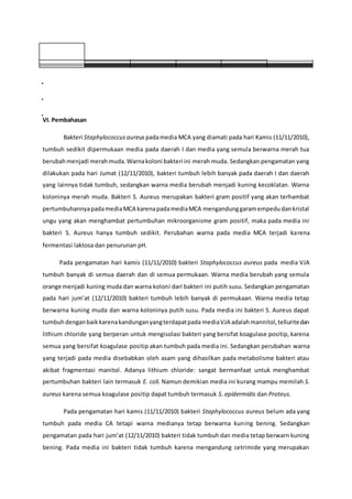 VI. Pembahasan
Bakteri Staphylococcus aureus padamedia MCA yang diamati pada hari Kamis (11/11/2010),
tumbuh sedikit dipermukaan media pada daerah I dan media yang semula berwarna merah tua
berubahmenjadi merahmuda.Warnakoloni bakteri ini merah muda. Sedangkan pengamatan yang
dilakukan pada hari Jumat (12/11/2010), bakteri tumbuh lebih banyak pada daerah I dan daerah
yang lainnya tidak tumbuh, sedangkan warna media berubah menjadi kuning kecoklatan. Warna
koloninya merah muda. Bakteri S. Aureus merupakan bakteri gram positif yang akan terhambat
pertumbuhannyapadamediaMCA karenapadamediaMCA mengandunggaramempedudankristal
ungu yang akan menghambat pertumbuhan mikroorganisme gram positif, maka pada media ini
bakteri S. Aureus hanya tumbuh sedikit. Perubahan warna pada media MCA terjadi karena
fermentasi laktosa dan penurunan pH.
Pada pengamatan hari kamis (11/11/2010) bakteri Staphylococcus aureus pada media VJA
tumbuh banyak di semua daerah dan di semua permukaan. Warna media berubah yang semula
orange menjadi kuning muda dan warna koloni dari bakteri ini putih susu. Sedangkan pengamatan
pada hari jum’at (12/11/2010) bakteri tumbuh lebih banyak di permukaan. Warna media tetap
berwarna kuning muda dan warna koloninya putih susu. Pada media ini bakteri S. Aureus dapat
tumbuhdenganbaikkarenakandunganyangterdapatpada mediaVJA adalahmannitol,telluritedan
lithium chloride yang berperan untuk mengisolasi bakteri yang bersifat koagulase positip, karena
semua yang bersifat koagulase positip akan tumbuh pada media ini. Sedangkan perubahan warna
yang terjadi pada media disebabkan oleh asam yang dihasilkan pada metabolisme bakteri atau
akibat fragmentasi manitol. Adanya lithium chloride: sangat bermanfaat untuk menghambat
pertumbuhan bakteri lain termasuk E. coli. Namun demikian media ini kurang mampu memilah S.
aureus karena semua koagulase positip dapat tumbuh termasuk S. epidermidis dan Proteus.
Pada pengamatan hari kamis (11/11/2010) bakteri Staphylococcus aureus belum ada yang
tumbuh pada media CA tetapi warna medianya tetap berwarna kuning bening. Sedangkan
pengamatan pada hari jum’at (12/11/2010) bakteri tidak tumbuh dan media tetap berwarn kuning
bening. Pada media ini bakteri tidak tumbuh karena mengandung cetrimide yang merupakan
 