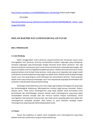 http://myaluzz.wordpress.com/2010/02/09/laporan-mikrobiologi/ diakses pada tanggal
07/12/2010
http://perpustakaan.pom.go.id/KoleksiLainnya/Buletin%20Info%20POM/0208.pdf diakses pada
tanggal 07/12/2010
ISOLASI BAKTERI DAN JAMUR DARI DALAM TANAH
BAB 1. PENDAHULUAN
1.1 Latar Belakang
Dalam menggerakkan sistem pertanian yang bermanfaat dan mempunyai tujuan untuk
meningkatkan hasil pertanian tentunya membutuhkan keadaan lingkungan yang mendukung.
Terutama lingkungan yang berhubungan dengan bercocok tanam dalam pertanian. Dari segi
ekonomi pertanian mempunyai tujuan untuk memenuhi kebutuhan masyarakat akan pangan, dan
tujuanlainadalahuntukmeningkatkankesejahteraanpetani. Didalam bercocok tanam perlu media
yang bermanfaat untuk tempat hidup tanaman, media yang umum digunakan dan sangat mudah
untukditemui sertakeeradaannya yang sangat luas adalah tanah. Didalam tanah terdapat berbagai
macam unsur hara yang berguna untuk kehidupan dan pertumbuhan tanaman. Tanah yang baik
adalah tanah yang mempunyai kandungan unsur hara yang banyak yang dapat dimanfaatkan oleh
tumbuhan untuk bertahan hidup dan berkembang.
Kandungan tanah tidak hanya unsur hara, tetapi juga terdapat mikroorganisme yang hidup
dan berkembangbiak didalamnya. Mikroorganisme tersebut dapat berupa nematode, bakteri,
ataupun jamur. Tidak semua mikroorganisme yang hidup didalam tanah bermanfaat untuk
pertumbuhan dan perkembangan tanaman. Banyak sekali mikroorganisme yang hanya dapat
menyebabkan tanaman menjadi sakit dan menurun kualitas maupun kuantitasnya. Untuk
meningkatkan hasil pertanian tentunya dari segi media tanam yang digunakan harus bebas dari
mikroorganisme penyebab penyakit. Oleh Karena itu perlu diketahui berbagai macam
mikroorganisme yang hidup dan berkembang didalam tanah.
1.2 Tujuan
Tujuan dari praktikum ini adalah untuk mengetahui jenis mikroorganisme yang hidup
didalam tanah dan jumlah koloni yang tersimpan didalamnya.
 