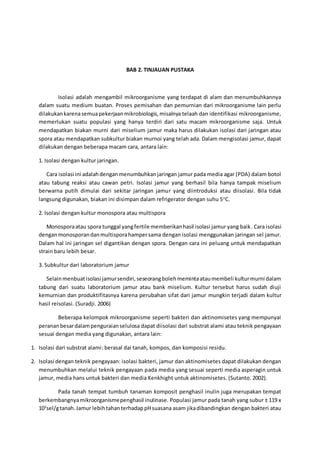 BAB 2. TINJAUAN PUSTAKA
Isolasi adalah mengambil mikroorganisme yang terdapat di alam dan menumbuhkannya
dalam suatu medium buatan. Proses pemisahan dan pemurnian dari mikroorganisme lain perlu
dilakukankarenasemuapekerjaanmikrobiologis,misalnya telaah dan identifikasi mikroorganisme,
memerlukan suatu populasi yang hanya terdiri dari satu macam mikroorganisme saja. Untuk
mendapatkan biakan murni dari miselium jamur maka harus dilakukan isolasi dari jaringan atau
spora atau mendapatkan subkultur biakan murnoi yang telah ada. Dalam mengisolasi jamur, dapat
dilakukan dengan beberapa macam cara, antara lain:
1. Isolasi dengan kultur jaringan.
Cara isolasi ini adalahdenganmenumbuhkanjaringan jamur pada media agar (PDA) dalam botol
atau tabung reaksi atau cawan petri. Isolasi jamur yang berhasil bila hanya tampak miselium
berwarna putih dimulai dari sekitar jaringan jamur yang diintroduksi atau diisolasi. Bila tidak
langsung digunakan, biakan ini disimpan dalam refrigerator dengan suhu 5o
C.
2. Isolasi dengan kultur monospora atau multispora
Monosporaatau spora tunggal yangfertile memberikanhasil isolasi jamur yang baik. Cara isolasi
denganmonosporandanmultisporahampersama dengan isolasi menggunakan jaringan sel jamur.
Dalam hal ini jaringan sel digantikan dengan spora. Dengan cara ini peluang untuk mendapatkan
strain baru lebih besar.
3. Subkultur dari laboratorium jamur
Selainmenbuatisolasi jamursendiri,seseorangbolehmemintaataumembeli kulturmurni dalam
tabung dari suatu laboratorium jamur atau bank miselium. Kultur tersebut harus sudah diuji
kemurnian dan produktifitasnya karena perubahan sifat dari jamur mungkin terjadi dalam kultur
hasil reisolasi. (Suradji. 2006)
Beberapa kelompok mikroorganisme seperti bakteri dan aktinomisetes yang mempunyai
perananbesardalampenguraianselulosa dapat diisolasi dari substrat alami atau teknik pengayaan
sesuai dengan media yang digunakan, antara lain:
1. Isolasi dari substrat alami: berasal dai tanah, kompos, dan komposisi residu.
2. Isolasi dengan teknik pengayaan: isolasi bakteri, jamur dan aktinomisetes dapat dilakukan dengan
menumbuhkan melalui teknik pengayaan pada media yang sesuai seperti media asperagin untuk
jamur, media hans untuk bakteri dan media Kenkhight untuk aktinomisetes. (Sutanto. 2002).
Pada tanah tempat tumbuh tanaman komposit penghasil inulin juga merupakan tempat
berkembangnyamikroorganismepenghasil inulinase. Populasi jamur pada tanah yang subur ± 119 x
103
sel/gtanah.Jamur lebihtahanterhadappHsuasana asam jikadibandingkan dengan bakteri atau
 