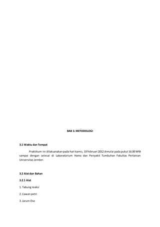 BAB 3. METODOLOGI
3.1 Waktu dan Tempat
Praktikum ini dilaksanakan pada hari kamis, 19 februari 2012 dimulai pada pukul 16.00 WIB
sampai dengan selesai di Laboratorium Hama dan Penyakit Tumbuhan Fakultas Pertanian
Universitas Jember.
3.2 Alat dan Bahan
3.2.1 Alat
1. Tabung reaksi
2. Cawan petri
3. Jarum Ose
 