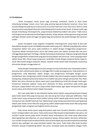 4.1 Pembahasan
Tanah merupakan media tanam bagi umumnya tumbuhan. Karena di dlam tanah
terkandung berbagai macam unsur hara yang penting bagi pertumbuhan tanaman. Unsur hara
tersebutdibagi menjaduduajenisbesaryaituunsurharamakrodan unsur hara mikro.Namun,tidak
hanyatanaman yang dapathidup dan berkembang biak di media tanam tanah. Di dalam tanah juga
banyak terkandung mikroorganisme, yang termasuk didalamnya bakteri dan jamur. Tidak semua
mikroorganisme tersebutbermanfaatbagi tumbuhan, tetapi banyak mikroorganisme yang menjadi
pathogen didalam tanah sehingga merugikan bagi pertumbuhan dan perkembangan dari tanaman
sendiri.
Isolasi merupakan suatu kegiatan mengambil mikroorganisme yang hidup di alam dan
dipindahkandengantujuanmembiakkannyapadamediayang steril. Metode yang digunakan dalam
mengisolasi bakteri dan jamur pada praktikum ini adalah dengan menggunakan pengenceran.
Tujuannya adalah membuat kultur murni dari biakan jamur dan bakteri tersebut dari satu jenis
sehinggadapatdipelajari morfologi,sifatdankemampuanbiokimianya.Sebelummengisolasi diawali
denganpengambilansampel tanahyangakandiisolasi bakteri dan jamurnya. Tanah yang digunakan
adalah tanah KNo (Tanah tanpa campuran), tanah BNo (Tanah dengan campuran bahan organic),
tanah SNo (Tanah dengan campuran sekam). Setekah media tanam telah disediakan selanjutnya
diencerkan dengan menggunakan air.
Isolasi dengancarapengenceranyaitu dengan prinsip melarutkan atau melepaskan bakteri
dan jamurdari substratnyake dalam air sehingga lebih mudah penanganannya. Pada praktikum ini
pengenceran yang digunakan adalah dengan cara pengenceran bertingkat dengan tujuan
memperkecil atau mengurangi jumlah mikroba (bakteri dan jamur) yang tersuspensi didalamnya.
Selanjjutnya,dilakukanpenanamanbiakanmurni bakteri dan jamur dengan penanaman Pour Plate.
Bakteri dan jamur ditanam ke dalam cawan petri yang didalamnya telah diisi dengan media agar.
Penanaman dilakukan didalam ruang steril (laminary air flow), penanaman pada media agar
bertujuan supaya bakteri dan jamur yang tumbuh dipermukaan agar dapat memperoleh oksigen
secara cukup, pertumbuhan koloni dapat menumpuk.
Dari hasil pada tabel di atas diketahui bahwa koloni bakteri yang paling banyak terdapat
pada media tanam KNo yang mempunyai rata-rata setiap hari keluar sebanyak 1198 koloni. Pada
media tanam yang mempunyai koloni bakteri paling sedikit adalah pada media tanam SNo yang
mempunyai rata-rata607 koloni perhari.Mediatanamyang mempunyai koloni jamurpalingbanyak
adalah pada media tanam KNo dan yang paling sedikit adalah pada media tanam SNo yang setiap
pengamatan tidak mengalami peningkatan koloni jamurnya.
Pada setiap media tanam yang ditunjukkan pada hasil tersebut diketahui semua media
tanam terdapat bakteri dan jamur. Pada media tanam KNo banyak terdapat bakteri dan jamur, hal
tersebut terjadi karena pada media tersebut hanya terkomposisi dari tanah yang sebelumnya
dikeringanginkan dan diberikan air sesuai kapasitas lapang. Adanya bakteri dan jamur akibat dari
sisa-sisadari tempattanahtersebutdiambil,karenatanahdapatsajamenjadi tempatbertumpuknya
kotoran atau pathogen lain yang membawa bakteri dan jamur. Pada media KNo tanah tersebut
diketahui banyak mengandung bakteri dan jamur, kenyataan pada saat dijadikan sebagai media
 