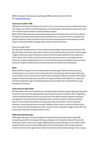 MRSB merupakanmediayangserupadenganMRSA yangberbentukcair/broth.
Dari enidchemicals.com
Trypticase Soy Broth (TSB)
TSB adalahmediabrothdiperkayauntuktujuanumum, untukisolasi,danpenumbuhanbermacam
mikroorganisme.Mediaini banyakdigunakanuntukisolasibakteri dari spesimenlaboratoriumdan
akan mendukungpertumbuhanmayoritasbakteri patogen.
MediaTSB mengandungkaseindanpeptonkedelai yangmenyediakanasamaminodansubstansi
nitrogenlainnyayangmembuatnyamenjadimediabernutrisi untukbermacammikroorganisme.
Dekstrosaadalahsumberenergi dannatriumkloridamempertahankankesetimbanganosmotik.
Dikaliumfosfatditambahkansebagai bufferuntukmempertahankanpH.
Plate CountAgar (PCA)
PCA digunakansebagai mediumuntukmikrobaaerobikdenganinokulasidi ataspermukaan.PCA
dibuatdenganmelarutkansemuabahan(caseinenzymichydrolisate,yeastextract,dextrose,agar)
hinggamembentuksuspensi22,5 g/L kemudiandisterilisasi padaautoklaf (15menitpadasuhu
121°C). MediaPCA ini baikuntukpertumbuhantotal mikroba(semuajenismikroba) karenadi
dalamnyamengandungkomposisicaseinenzymichydrolisate yangmenyediakanasamaminodan
substansi nitrogenkompleklainnyasertaekstrakyeastmensuplai vitaminBkompleks.
APDA
MediaAPDA berfungsi untukmenumbuhkandanmenghitungjumlahkhamirdanyeastyang
terdapatdalamsuatu sampel.Khamirdanyeastakantumbuhdenganoptimal padamediayang
sesuai.Adanyaasamtartarat dan pH rendahmaka pertumbuhanbakteri terhambat.APDA dibuat
denganmerebuskentangselama1jam/45 menit,agardilelehkandalam500 ml air. Campurkan
ekstrakkentangdalamagar laluditambahkanglukosadandiadukrata.PadaAPDA jadi ini juga
ditambahasamtartarat.
Potato Dextrose Agar (PDA)
PDA digunakanuntukmenumbuhkanataumengidentifikasi yeastdankapang.Dapatjuga digunakan
untukenumerasi yeastdankapangdalamsuatusampel atauprodukmakanan.PDA mengandung
sumberkarbohidratdalamjumlahcukupyaituterdiri dari 20% ekstrakkentangdan2% glukosa
sehinggabaikuntukpertumbuhankapangdankhamirtetapi kurangbaikuntukpertumbuhan
bakteri.CaramembuatPDA adalahmensuspensikan39g mediadalam1 literairyang telah
didestilasi.campurdanpanaskansertaaduk.Didihkanselama1menituntukmelarutkanmedia
secara sempurna.Sterilisasi padasuhu121°C selama15 menit.Dinginkanhinggasuhu40-45°C dan
tuang dalamcawan petri denganpHakhir5,6+0,2.
VRBA (VioletRedBile Agar)
VRBA dapat digunakanuntukperhitungankelompokbakteri Enterobactericeae.AgarVRBA
mengandungvioletkristal yangbersifatbasa,sedangkansel mikrobabersifatasam.Bilakondisi
terlalubasamaka sel akanmati.DenganVRBA dapat dihitungjumlahbakteri E.coli.Bahan-bahan
yang dibutuhkanuntukmembuatVRBA adalahyeastekstrak,pepton,NaCl,empedu,glukosa,
neutral red,kristal violet,agar).Bahan-bahantersebutkemudiandicampurdengan1literairyang
 