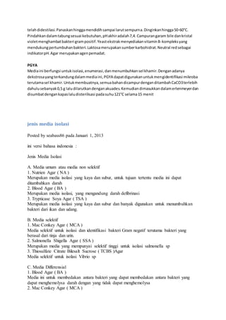 telahdidestilasi.Panaskanhinggamendidihsampai larutsempurna.Dinginkanhingga50-60°C.
Pindahkandalamtabungsesuai kebutuhan,pHakhiradalah7,4. Campurangaram bile dankristal
violetmenghambatbakteri grampositif.YeastekstrakmenyediakanvitaminB-kompleksyang
mendukungpertumbuhanbakteri.Laktosamerupakansumberkarbohidrat.Neutral redsebagai
indikatorpH.Agar merupakanagenpemadat.
PGYA
Mediaini berfungsi untukisolasi,enumerasi,danmenumbuhkansel khamir.Denganadanya
dekstrosayangterkandungdalammediaini,PGYA dapatdigunakanuntukmengidentifikasi mikroba
terutamasel khamir.Untukmembuatnya,semuabahandicampurdenganditambahCaCO3terlebih
dahulusebanyak0,5 g laludilarutkandenganakuades.Kemudiandimasukkandalamerlenmeyerdan
disumbatdengankapaslaludisterilisasi padasuhu121°C selama15 menit
jenis media isolasi
Posted by seabass86 pada Januari 1, 2013
ini versi bahasa indonesia :
Jenis Media Isolasi
A. Media umum atau media non selektif
1. Nutrien Agar ( NA )
Merupakan media isolasi yang kaya dan subur, untuk tujuan tertentu media ini dapat
ditambahkan darah
2. Blood Agar ( BA )
Merupakan media isolasi, yang mengandung darah defibrinasi
3. Trypticase Soya Agar ( TSA )
Merupakan media isolasi yang kaya dan subur dan banyak digunakan untuk menumbuhkan
bakteri dari ikan dan udang.
B. Media selektif
1. Mac Conkey Agar ( MCA )
Media selektif untuk isolasi dan identifikasi bakteri Gram negatif terutama bakteri yang
berasal dari tinja dan urin.
2. Salmonella Shigella Agar ( SSA )
Merupakan media yang mempunyai selektif tinggi untuk isolasi salmonella sp
3. Thiosulfate Citrate Bilesalt Sucrose ( TCBS )Agar
Media selektif untuk isolasi Vibrio sp
C. Media Differensial
1. Blood Agar ( BA )
Media ini untuk membedakan antara bakteri yang dapat membedakan antara bakteri yang
dapat menghemolysa darah dengan yang tidak dapat menghemolysa
2. Mac Conkey Agar ( MCA )
 