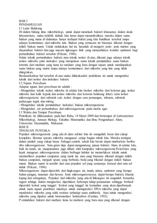 BAB I
PENDAHULUAN
I.1 Latar Belakang
Di dalam bidang ilmu mikrobiologi, untuk dapat menelaah bakteri khususnya dalam skala
laboratorium, maka terlebih dahulu kita harus dapat menumbuhkan mereka dalam suatu
biakan yang mana di dalamnya hanya terdapat baktri yang kita butuhkan tersebut tanpa
adanya kontaminasi dari mikroba lain. Biakan yang semacam ini biasanya dikenal dengan
istilah biakan murni. Untuk melakukan hal ini, haruslah di mengerti jenis- jenis nutrien yang
disyaratkan bakteri dan juga macam ligkungan fisik yang menyediakan kondisi optimum bagi
pertumbuhan bakteri tersebut (Pelczar, 1986).
Selain teknik pertumbuhan bakteri atau teknik isolasi di atas, dikenal juga adanya teknik
isolasi mikroba yaitu inokulasi yang merupakan suatu teknik pemindahan suatu biakan
tertentu dari medium yang lama ke medium yang baru dengan tujuan untuk mendapatkan
suatu biakan yang murni tanpa adanya kontaminasi dari mikroba yang lain yang tidak
diiinginkan.
Berdasarkarkan hal tersebut di atas maka dilakukanlah praktikum ini untuk mengetahui
teknik dari isolasi dan inokulasi bakteri.
I.2 Tujuan Percobaan
Adapun tujuan dari percobaan ini adalah :
- Mengetahui teknik isolasi mikroba di sekitar kita (isolasi mikroba dari kotoran gigi, isolasi
mikroba dari kulit kepala dan isolasi mikroba dari kotoran belakang leher) serta isolasi
mikroorganisme dari substrak cair, isolasi dengan cara penuangan, taburan, substrak
padat,agar tegak dan miring.
- Mengetahui taknik pemindahan/ inokulasi biakan mikroorganisme
- Mengetahui ciri pertumbuhan dari mikroorganisme pada media agar.
I.3 Waktu dan Tempat Percobaan
Praktikum ini dilaksanakan pada hari Rabu, 18 Maret 2009 dan bertempat di Laboratorium
Mikrobiologi, Jurusan Biologi, Fakultas Matematika dan Ilmu Pengetahuan Alam,
Universitas Hasanuddin, Makassar.
BAB II
TINJAUAN PUSTAKA
Populasi mikroorganisme yang ada di alam sekitar kita ini ssangatlah besar dan cukup
kompleks. Beratus spesies mikroba menguasai setiap bagian tubuh kita. Mereka terdapat
dalam jumlah yang cukup basar. Sebagai contoh, sekali kita bersin dapat mnebarkan beribu-
ribu mikroorganisme. Satu gram tinja dapat mengandung jutaan bakteri. Alam di sekitar kita,
baik itu tanah, air, maupunudara juga dihuni oleh kumpulan mikroorganisme.Penelitian yang
layak mengenai mikroorganisme dalam berbagai habitat ini memerlukan teknik untuk
memisahkan populasi campuran yang rumit ini, atau yang biasanya dikenal dengan istilah
biakan campuran, menjadi spsies yang berbeda- beda yang bikenal dengan istilah biakan
murni. Biakan murni in teerdiri dari satu populasi sel yang semuanya berasal dari satu sel
induk (Pelczar, 1986).
Mikroorganisme dapat diperoleh dari lingkungan air, tanah, udara, suubstrat yang berupa
bahan pangan, tanaman dan hewan. Jenis mikroorganismenya dapat berupa bakteri, khamir,
kapng dan sebagainya. Populasi dari mikroba yang ada di linkungan ini sangatlah beraneka
ragam sehinga dalam mengisolasi diperlukan beberapa tahap penanaman sehingga berhasil
diperoleh koloni yang tunggal. Koloni yang tunggal ini kemudian yang akan diperbanyak
untuk suatu tujuan penelitian misalnya untuk menngisolasi DNA mikroba yang dapat
mendeteksi mikroba yang telah resisten terhadap suatu antibiotik. Atau untuk mengetahui
mikroba yang dipakai untuk bioremediasi holokarbon (Ferdiaz, 1992).
P emindahan bakteri dari medium lama ke medium yang baru atau yang dikenal dengan
 