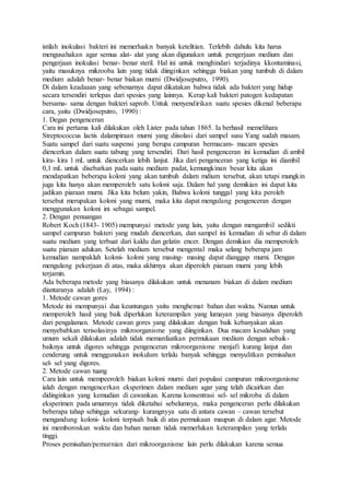 istilah inokulasi bakteri ini memerluakn banyak ketelitian. Terlebih dahulu kita harus
mengusahakan agar semua alat- alat yang akan digunakan untuk pengerjaan medium dan
pengerjaan inokulasi benar- benar steril. Hal ini untuk menghindari terjadinya kkontaminasi,
yaitu masuknya mikrooba lain yang tidak diinginkan sehingga biakan yang tumbuh di dalam
medium adalah benar- benar biakan murni (Dwidjoseputro, 1990).
Di dalam keadaaan yang sebenarnya dapat dikatakan bahwa tidak ada bakteri yang hidup
secara tersendiri terlepas dari spesies yang lainnya. Kerap kali bakteri patogen kedapatan
bersama- sama dengan bakteri saprob. Untuk menyendirikan suatu spesies dikenal beberapa
cara, yaitu (Dwidjoseputro, 1990) :
1. Degan pengenceran
Cara ini pertama kali dilakukan oleh Lister pada tahun 1865. Ia berhasil memelihara
Streptococcus lactis dalampiraan murni yang diisolasi dari sampel susu Yang sudah masam.
Suatu sampel dari suatu suspensi yang berupa campuran bermacam- macam spesies
diencerkan dalam suatu tabung yang tersendiri. Dari hasil pengenceran ini kemudian di ambil
kira- kira 1 mL untuk diencerkan lebih lanjut. Jika dari pengenceran yang ketiga ini diambil
0,1 mL untuk disebarkan pada suatu medium padat, kemungkinan besar kita akan
mendapatkan beberapa koloni yang akan tumbuh dalam mdium tersebut, akan tetapi mungkin
juga kita hanya akan memperoleh satu koloni saja. Dalam hal yang demikian ini dapat kita
jadikan piaraan murni. Jika kita belum yakin, Bahwa koloni tunggal yang kita peroleh
tersebut merupakan koloni yang murni, maka kita dapat mengulang pengenceran dengan
menggunakan koloni ini sebagai sampel.
2. Dengan penuangan
Robert Koch (1843- 1905) mempunyai metode yang lain, yaitu dengan mengambil sedikti
sampel campuran bakteri yang mudah diencerkan, dan sampel ini kemudian di sebar di dalam
suatu medium yang terbuat dari kaldu dan gelatin encer. Dengan demikian dia memperoleh
suatu piaraan adukan. Setelah medium tersebut mengental maka selang beberapa jam
kemudian nampaklah koloni- koloni yang masing- masing dapat dianggap murni. Dengan
mengulang pekerjaan di atas, maka akhirnya akan diperoleh piaraan murni yang lebih
terjamin.
Ada beberapa metode yang biasanya dilakukan untuk menanam biakan di dalam medium
diantaranya adalah (Lay, 1994) :
1. Metode cawan gores
Metode ini mempunyai dua keuntungan yaitu menghemat bahan dan waktu. Namun untuk
memperoleh hasil yang baik diperlukan keterampilan yang lumayan yang biasanya diperoleh
dari pengalaman. Metode cawan gores yang dilakukan dengan baik kebanyakan akan
menyebabkan terisolasinya mikroorganisme yang diinginkan. Dua macam kesalahan yang
umum sekali dilakukan adalah tidak memanfaatkan permukaan medium dengan sebaik-
baiknya untuk digores sehingga pengenceran mikroorganisme menjafi kurang lanjut dan
cenderung untuk menggunakan inokulum terlalu banyak sehingga menyulitkan pemisahan
sel- sel yang digores.
2. Metode cawan tuang
Cara lain untuk mempeeroleh biakan koloni murni dari populasi campuran mikroorganisme
ialah dengan mengencerkan eksperimen dalam medium agar yang telah dicairkan dan
didinginkan yang kemudian di cawankan. Karena konsentrasi sel- sel mikroba di dalam
eksperimen pada umumnya tidak diketahui sebelumnya, maka pengenceran perlu dilakukan
beberapa tahap sehingga sekurang- kurangnyya satu di antara cawan – cawan tersebut
mengandung koloni- koloni terpisah baik di atas permukaan maupun di dalam agar. Metode
ini memboroskan waktu dan bahan namun tidak memerlukan keterampilan yang terlalu
tinggi.
Proses pemisahan/pemurnian dari mikroorganisme lain perlu dilakukan karena semua
 