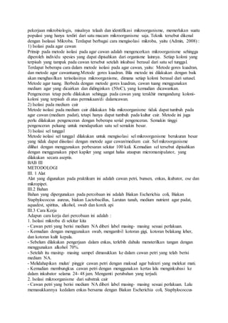 pekerjaan mikrobiologis, misalnya telaah dan identifikasi mikroorganisme, memerlukan suatu
populasi yang hanya terdiri dari satu macam mikroorganisme saja. Teknik tersebut dikenal
dengan Isolasai Mikroba. Terdapat berbagai cara mengisolasi mikroba, yaitu (Admin, 2008) :
1) Isolasi pada agar cawan
Prinsip pada metode isolasi pada agar cawan adalah mengencerkan mikroorganisme sehingga
diperoleh individu spesies yang dapat dipisahkan dari organisme lainnya. Setiap koloni yang
terpisah yang tampak pada cawan tersebut setelah inkubasi berasal dari satu sel tunggal.
Terdapat beberapa cara dalam metode isolasi pada agar cawan, yaitu: Metode gores kuadran,
dan metode agar cawantuang.Metode gores kuadran. Bila metode ini dilakukan dengan baik
akan menghasilkan terisolasinya mikroorganisme, dimana setiap koloni berasal dari satusel.
Metode agar tuang. Berbeda dengan metode gores kuadran, cawan tuang menggunakan
medium agar yang dicairkan dan didinginkan (50oC), yang kemudian dicawankan.
Pengenceran tetap perlu dilakukan sehingga pada cawan yang terakhir mengandung koloni-
koloni yang terpisah di atas permukaan/di dalamcawan.
2) Isolasi pada medium cair
Metode isolasi pada medium cair dilakukan bila mikroorganisme tidak dapat tumbuh pada
agar cawan (medium padat), tetapi hanya dapat tumbuh pada kultur cair. Metode ini juga
perlu dilakukan pengenceran dengan beberapa serial pengenceran. Semakin tinggi
pengenceran peluang untuk mendapatkan satu sel semakin besar.
3) Isolasi sel tunggal
Metode isolasi sel tunggal dilakukan untuk mengisolasi sel mikroorganisme berukuran besar
yang tidak dapat diisolasi dengan metode agar cawan/medium cair. Sel mikroorganisme
dilihat dengan menggunakan perbesaran sekitar 100 kali. Kemudian sel tersebut dipisahkan
dengan menggunakan pipet kapiler yang sangat halus ataupun micromanipulator, yang
dilakukan secara aseptis.
BAB III
METODOLOGI
III. 1 Alat
Alat yang digunakan pada praktikum ini adalah cawan petri, bunsen, enkas, ikubator, ose dan
mikropipet.
III.2 Bahan
Bahan yang dipergunakan pada percobaan ini adalah Biakan Escherichia coli, Biakan
Staphylococcus aureus, biakan Lactobacillus, Larutan tanah, medium nutrient agar padat,
aquadest, spiritus, alkohol, swab dan korek api
III.3 Cara Kerja
Adapun cara kerja dari percobaan ini adalah :
1. Isolasi mikroba di sekitar kita
- Cawan petri yang berisi medium NA diberi label masing- masing sesuai perlakuan.
- Kemudian dengan menggunakan swab, mengambil kotoran gigi, kotoran belakang leher,
dan kotoran kulit kepala.
- Sebelum dilakukan pengerjaan dalam enkas, terlebih dahulu mensterilkan tangan dengan
menggunakan alkohol 70%.
- Setelah itu masing- masing sampel dimasukkan ke dalam cawan petri yang telah berisi
medium NA.
- Melidahapikan mulut/ pinggir cawan petri dengan maksud agar bakteri yang melekat mati.
- Kemudian membungkus cawan petri dengan menggunakan kertas lalu menginkubasi ke
dalam inkubator selama 24- 48 jam. Mengamti perubahan yang terjadi.
2. Isolasi mikroorganisme dari substrak cair
- Cawan petri yang berisi medium NA diberi label masing- masing sesuai perlakuan. Lalu
memasukkannya kedalam enkas bersama dengan Biakan Escherichia coli, Staphylococcus
 