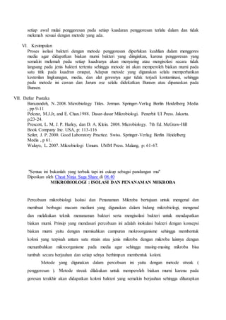 setiap awal mulai penggoresan pada setiap kuadaran penggoresan terlalu dalam dan tidak
melemah sesuai dengan metode yang ada.
VI. Kesimpulan
Proses isolasi bakteri dengan metode penggoresan diperlukan keahlian dalam menggores
media agar didapatkan biakan murni bakteri yang diinginkan, karena penggoresan yang
semakin melemah pada setiap kuadranya akan menyaring atau mengisolasi secara tidak
langsung pada jenis bakteri tertentu sehingga metode ini akan memperoleh biakan murni pada
satu titik pada kuadran emapat, Adapun metode yang digunakan selalu memperhatikan
kesterilan lingkunagan, media, dan alat goresnya agar tidak terjadi kontaminasi, sehingga
pada metode ini cawan dan Jarum ose selalu didekatkan Bunsen atau dipanaskan pada
Bunsen.
VII. Daftar Pustaka
Barazandeh, N. 2008. Microbiology Titles. Jerman. Springer-Verlag Berlin Heidelberg Media
, pp 9-11
Pelczar, M.J.Jr, and E. Chan.1988. Dasar-dasar Mikrobiologi. Penerbit UI Press. Jakarta.
p:23-24.
Prescott, L. M, J. P. Harley, dan D. A. Klein. 2008. Microbiology. 7th Ed. McGraw-Hill
Book Company Inc. USA, p: 113-116
Seiler, J. P. 2000. Good Laboratory Practice. Swiss. Springer-Verlag Berlin Heidelberg
Media , p 61.
Waluyo, L. 2007. Mikrobiologi Umum. UMM Press. Malang, p: 61-67.
"Semua ini bukanlah yang terbaik tapi ini cukup sebagai pandangan mu"
Diposkan oleh Cheat Ninja Saga Share di 08.40
MIKROBIOLOGI : ISOLASI DAN PENANAMAN MIKROBA
Percobaan mikrobiologi Isolasi dan Penanaman Mikroba bertujuan untuk mengenal dan
membuat berbagai macam medium yang digunakan dalam bidang mikrobiologi, mengenal
dan melakukan teknik menanaman bakteri serta mengisolasi bakteri untuk mendapatkan
biakan murni. Prinsip yang mendasari percobaan ini adalah inokulasi bakteri dengan konsepsi
biakan murni yaitu dengan memisahkan campuran mokroorganisme sehingga membentuk
koloni yang terpisah antara satu strain atau jenis mikroba dengan mikroba lainnya dengan
menumbuhkan mikroorganisme pada media agar sehingga masing-masing mikroba bisa
tumbuh secara berjauhan dan setiap selnya berhimpun membentuk koloni.
Metode yang digunakan dalam percobaan ini yaitu dengan metode streak (
penggoresan ). Metode streak dilakukan untuk memperoleh biakan murni karena pada
goresan terakhir akan didapatkan koloni bakteri yang semakin berjauhan sehingga diharapkan
 