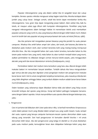 Populasi mikroorganisme yang ada dialam sekitar kita ini sangatlah besar dan cukup
kompleks. Berates spesies mikroba mengausai setiap bagian tubuh kita. Mereka terdapat dalam
jumlah yang cukup besar. Sebagai contoh, sekali kita bersin dapat menebarkan beribu-ribu
mikroorganisme. Sutu gram tinja dapat mengandng jutaan bakteri. Alam sekitar kita, baik itu
tanah, air maupun udara juga dihuni oleh kumpulan mikroorganisme. Penelitian yang layak
menganai mikroorganisme dalam berbagai habitat ini memerlukan teknik unuk memisahkan
populasi campuran yang rumit ini, atau yang biasanya dikenal dengan istilah biakan murni. Biakan
murni ini terdiri dari satu populasi sel yang semuanya barasal dari suatu sel induk (Pelczar, 1986).
Jika kita pertama kali mengadakan piaraan biasanya yang kita peroleh itu suatu piaraan
campuran. Misalnya kita ambil bahan ampel dari udara, dari tanah, dari kotoran; jika bahan itu
disebarkan pada medium steril, akan tumbuh beraneka kolni yang masing-masing mempunyai
sifat-sifat khas. Jika kita mengambil bahan dari suatu koloni tersebut, kemudian bahan itu kita
tanam pada medium baru yang steril, maka bahan itu akan tumbuh menjadi koloni yang murni,
asalkan pemindahan itu dilakukan dengan cermat menurut teknik aseptic, yaitu menggunakan
alat-alat yang setril dan aturan laboratorium tertentu (Dwidjoseputro, 2005).
Pemindahan bakteri dari medium lama kemedium yang baru atau dikenal dengan istilah
inokulasi bakteri ini memerlukan banyak ketelitian. Terlebih dahulu kita harus mengusahakan
agar semua alat-alat yang akan dignakan untuk pengerjaan medium dan pengenceran inokulasi
benar-benar steril. Hal ini untuk menghindari terjadinya kontaminasi, yaitu masuknya mikroba lain
yang tidak diinginkan sehingga biakan yang tumbuh didalam medium adalah benar-benar biakan
murni (Dwidjoseputro, 2005).
Dalam keadaan yang sebanarnya dapat dikatakan bahwa tidak ada bakteri yang hidup secara
tersendiri terlepas dari spesies yang lainnya. Kerap kali bakteri pathogen kedapatan bersama-
sama dengan bakteri saproba. Untuk menyendirikan suatu spesies dikenal dengan beberapa cara,
yaitu:
1. Pengenceran
Cara ini pertama kali dilakukan oleh Lister pada tahun 1865. Ia berhasil memelihara Streptococcus
Laktis dalam piaraan murni yang diisolasi dalam sempel susu yang sudah masam. Suatu sempel
dari suatu supensi yang berupa campuran bermacam-macam spesies diencerkan dalam suatu
tabung yang tersendiri. Dari hasil pengenceran ini kemudian diambil kira-kira 1 ml untuk
diencerkan lebih lanjut. Jika dari pengenceran yang ketiga ini diambil 0,1 ml untuk disebarkan
pada suatu medium padat, kemungkinan besar akan didapatkan beberapa koloni yang akan
 