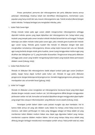 Proses pemisahan/ pemurnia dari mikroorganisme lain perlu dilakukan karena semua
pekerjaan mikrobiologi, misalnya telaah dan identifikasi mikroorganisme, memerlukan suatu
populasi yang hanya terdii dari satu macam mikroorganisme saja. Teknik tersebut dikenal dengan
isolasi mikroba. Terdapay berbagai cara mengisolasi mikroba, yaitu:
1. Isolasi Pada Cawan Agar
Prinsip metode isolasi pada agar cawan adalah mengencerkan mikroorganisme sehingga
diperoleh individu spesies yang dapat dipisahkan dari mikroorganisme lain. Setiap koloni yang
terpisah yang tampak pada cawan tersebut seletah inkubasi berasal dari atu sel tunggal. Terdapat
beberapa cara dalam metode isolasi pada cawan agar, yaitu: metode gores kuadrat dan metode
agar cawan tuang. Metode gores kuadart bila metode ini dilakukan dengan baik akan
menghasilkan terisolasinya mikroorganisme dimana setiap koloni baresal dari satu sel. Metode
agar tuang berbeda dengan etode gores kuadrat, cawan tuang menggunakan medium agar yang
dicairkan dan didinginkan 50 o
C, yang kemudian dicawankan. Pengenceran tetap perlu dilakukan
sehingga pada cawan yang terakhir mengandung koloni-koloni yang terpisah diatas permukaan/
didalam cawan (Galung, 2009).
2. Isolasi Pada Medium Cair
Metode ini dilakukan bila mikroorganisme tiadak adapat tumbuh pada agar cawan (mediaum
padat), tepapi hanya dapat tumbuh pada kultur cair. Metode ini juga perlu dilakukan
pengenceran dengan beberapa serial pengencerran. Semakin tinggi pengenceran, peluang untuk
mendapatkan satu sel semakin besar (galung, 2009).
3. Isolasi Sel Tunggal
Metode ini dilakukan untuk mengisolasi sel mikroorganisme berukuran besar yang tidak dapat
diisolasi dengan metode cawan/ medium cair. Sel mikroorganisme dilihat dengan menggunakan
perbesaran sekitar 100 kali. Kemudian sel tersebut dipisahkan dengan menggunakan pipet kapiler
yang sangat halus ataupun mikomanipulator yang dilakukan secara aseptis (Galung, 2009).
Penetapan jumlah bakteri dalam suatu polulasi mungkin saja akan hambatan. Hal ini
karena tidak semua sel yang ada didalam suatu biakan itu mampu untuk hidup secara terus
menerus. Jadi dalam perhitungan ini maka yang dianggap sebagai sel hidup adalah sel yang
membentuk koloni didalam medium biakan atau dapat juga digunakan bakteri yang mampu
membentuk suspense didalam medium biakan. Sel-sel yang mampu hidup terus adalah yang
dihitung dengan berbagai metodeuntuk menetapkan jumlah selnya. Pada jumlah total sel, maka
 