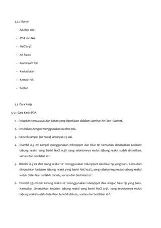 3.2.2 Bahan
 Alkohol 70%
 PDA dan NA
 NaCl 0,9%
 Air Rawa
 Aluminium foil
 Kertas label
 Kertas HVS
 Serbet
3.3 Cara Kerja
3.3.1 Cara Kerja PDA
1. Disiapkan semua alat dan bahan yang diperlukan didalam Laminar Air Flow Cabinet.
2. Disterilkan dengan menggunakan alcohol 70%.
3. Dikocok sampel (air rawa) sebanyak 25 kali.
4. Diambil 0,5 ml sampel menggunakan mikropipet dan blue tip kemudian dimasukkan kedalam
tabung reaksi yang berisi NaCl 0,9% yang sebelumnya mulut tabung reaksi sudah disterilkan,
vortex dan beri label 10-1
.
5. Diambil 0,5 ml dari taung reaksi 10-1
menggunakan mikropipet dan blue tip yang baru. Kemudian
dimasukkan kedalam tabung reaksi yang berisi NaCl 0,9%, yang sebelumnya mulut tabung reaksi
sudah disterilkan terlebih dahulu, vortex dan beri label 10-2
.
6. Diambil 0,5 ml dari tabung reaksi 10-2
menggunakan mikropipet dan dengan blue tip yang baru.
Kemudian dimasukkan kedalam tabung reaksi yang berisi NaCl 0,9%, yang sebelumnya mulut
tabung reaksi sudah disterilkan terlebih dahulu, vortex dan beri label 10-3
.
 