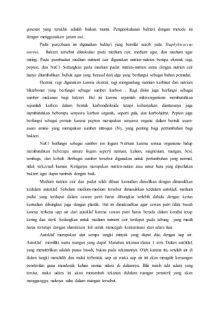 goresan yang terakhir adalah biakan murni. Penginokulasian bakteri dengan metode ini
dengan menggunakan jarum ase..
Pada percobaan ini digunakan bakteri yang bersifat aerob yaitu Staphylococcus
aureus. Bakteri tersebut diinokulasi pada medium cair, medium agar, dan medium agar
miring. Pada pembuatan medium nutrient cair digunakan nutrien-nutrien berupa ekstrak ragi,
pepton, dan NaCl. Sedangkan pada medium padat nutrien-nutrien sama dengan nutrien cair
hanya ditambahkan bubuk agar yang berasal dari alga yang berfungsi sebagai bahan pemadat.
Ekstrak ragi digunakan karena ekstrak ragi mengandung natrium karbinat dan natrium
bikarbonat yang berfungsi sebagai sumber karbon . Ragi disini juga berfungsi sebagai
sumber makanan bagi bakteri. Hal ini karena sejumlah mikroorganisme membutuhkan
sejumlah karbon dalam bentuk karbondioksida tetapi kebanyakan diantaranya juga
membutuhkan beberapa senyawa karbon organik, seperti gula, dan karbohidrat. Pepton juga
berfungsi sebagai protein karena pepton merupakan senyawa organic dalam bentuk asam-
asam amino yang merupakan sumber nitrogen (N), yang penting bagi pertumbuhan bagi
bakteri.
NaCl berfungsi sebagai sumber ion logam Natrium karena semua organisme hidup
membutuhkan beberapa unsure logam seperti natrium, kalium, magnesium, mangan, besi,
tembaga, dan kobalt. Berbagai sumber tersebut digunakan untuk pertumbuhan yang normal,
tidak terkecuali kuman. Ketiganya merupakan nutrien-nutien atau unsur hara yang diperlukan
bakteri agar dapat tumbuh dengan baik.
Medium nutrien cair dan padat telah dibuat kemudian disterilkan dengan dimasukkan
kedalam autoklaf. Sebelum medium-medium tersebut dimasukkan kedalam autoklaf, medium
padat yang terdapat dalam cawan petri harus dibungkus terlebih dahulu dengan kertas
kemudian dibungkus juga dengan plastik. Hal ini dimaksudkan agar cawan patri tidak basah
karena terkena uap air dari autoklaf karena cawan patri harus berada dalam kondisi tetap
kering dan steril. Sedangkan untuk medium nutrient cair terdapat pada tabung yang masih
harus tertutupi dengan aluminium foil untuk mencegah kontaminasi dari udara luar.
Autoklaf merupakan alat serupa tangki minyak yang dapat diisi dengan uap air.
Autoklaf memiliki suatu ruangan yang dapat Manahan tekanan diatas 1 atm. Dalam autoklaf,
yang mensterilkan adalah panas basah, bukan pada tekanannya. Oleh karena itu, setelah air di
dalam tangki mendidih dan mulai terbentuk uap air maka uap air ini akan mengalir keruangan
pensterilan guna mendesak keluar semua udara di dalamnya. Bila masih ada udara yang
tersisa, maka udara ini akan menambah tekanan didalam ruangan pensteril yang akan
mengganggu naiknya suhu dalam ruangan tersebut.
 