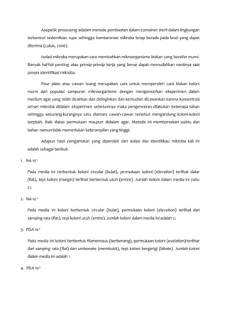 Asepetik prosessing adalam metode pembuatan dalam container steril dalam lingkungan
terkontrol sedemikian rupa sehingga komtaminasi mikroba tetap berada pada lavel yang dapat
diterima (Lukas, 2006).
Isolasi mikroba merupakan cara memisahkan mikroorganisme biakan yang bersifat murni.
Banyak hal-hal penting atau prinsip-prinsip kerja yang benar dapat memudahkan nantinya saat
proses identifikasi mikroba.
Pour plate atau cawan tuang merupakan cara untuk memperoleh cara biakan koloni
murni dari populasi campuran mikroorganisme dengan mengencerkan eksperimen dalam
medium agar yang telah dicairkan dan didinginkan dan kemudian dicawankan karena konsentrasi
sel-sel mikroba didalam eksperimen sebelumnya maka pengenveran dilakukan beberapa tahan
sehingga sekurang-kurangnya satu diantara cawan-cawan tersebut mengandung koloni-koloni
terpisah. Baik diatas permukaan maupun didalam agar. Metode ini memboroskan waktu dan
bahan namun tidak memerlukan keterampilan yang tinggi.
Adapun hasil pengamatan yang diperoleh dari isolasi dan identifikasi mikroba kali ini
adalah sebagai berikut:
1. NA 10-2
Pada media ini berbentuk koloni circular (bulat), permukaan koloni (elevation) terlihat datar
(flat), tepi koloni (margin) terlihat berbentuk utuh (entire). Jumlah koloni dalam media ini yaitu
21.
2. NA 10-3
Pada media ini koloni berbentuk circular (bulat), permukaan koloni (elevation) terlihat dari
samping rata (flat), tepi koloni utuh (entire). Jumlah koloni dalam media ini adalah 2.
3. PDA 10-2
Pada media ini koloni berbentuk filamentaus (berbenang), permukaan koloni (evelation) terlihat
dari samping rata (flat) dan umbonate (membukit), tepi koloni bergerigi (labate). Jumlah koloni
dalam media ini adalah 1
4. PDA 10-3
 