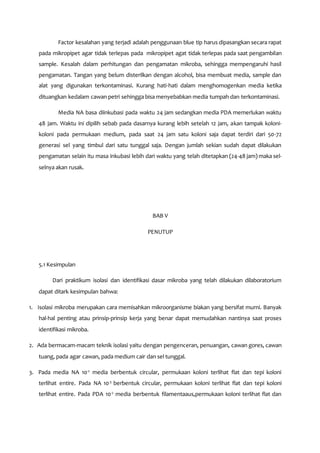 Factor kesalahan yang terjadi adalah penggunaan blue tip harus dipasangkan secara rapat
pada mikropipet agar tidak terlepas pada mikropipet agat tidak terlepas pada saat pengambilan
sample. Kesalah dalam perhitungan dan pengamatan mikroba, sehingga mempengaruhi hasil
pengamatan. Tangan yang belum disterilkan dengan alcohol, bisa membuat media, sample dan
alat yang digunakan terkontaminasi. Kurang hati-hati dalam menghomogenkan media ketika
dituangkan kedalam cawan petri sehingga bisa menyebabkan media tumpah dan terkontaminasi.
Media NA basa diinkubasi pada waktu 24 jam sedangkan media PDA memerlukan waktu
48 jam. Waktu ini dipilih sebab pada dasarnya kurang lebih setelah 12 jam, akan tampak koloni-
koloni pada permukaan medium, pada saat 24 jam satu koloni saja dapat terdiri dari 50-72
generasi sel yang timbul dari satu tunggal saja. Dengan jumlah sekian sudah dapat dilakukan
pengamatan selain itu masa inkubasi lebih dari waktu yang telah ditetapkan (24-48 jam) maka sel-
selnya akan rusak.
BAB V
PENUTUP
5.1 Kesimpulan
Dari praktikum isolasi dan identifikasi dasar mikroba yang telah dilakukan dilaboratorium
dapat ditark kesimpulan bahwa:
1. Isolasi mikroba merupakan cara memisahkan mikroorganisme biakan yang bersifat murni. Banyak
hal-hal penting atau prinsip-prinsip kerja yang benar dapat memudahkan nantinya saat proses
identifikasi mikroba.
2. Ada bermacam-macam teknik isolasi yaitu dengan pengenceran, penuangan, cawan gores, cawan
tuang, pada agar cawan, pada medium cair dan sel tunggal.
3. Pada media NA 10-2
media berbentuk circular, permukaan koloni terlihat flat dan tepi koloni
terlihat entire. Pada NA 10-3
berbentuk circular, permukaan koloni terlihat flat dan tepi koloni
terlihat entire. Pada PDA 10-2
media berbentuk filamentaaus,permukaan koloni terlihat flat dan
 