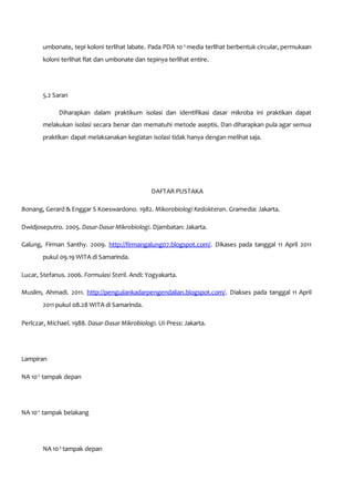 umbonate, tepi koloni terlihat labate. Pada PDA 10-3
media terlihat berbentuk circular, permukaan
koloni terlihat flat dan umbonate dan tepinya terlihat entire.
5.2 Saran
Diharapkan dalam praktikum isolasi dan identifikasi dasar mikroba ini praktikan dapat
melakukan isolasi secara benar dan mematuhi metode aseptis. Dan diharapkan pula agar semua
praktikan dapat melaksanakan kegiatan isolasi tidak hanya dengan melihat saja.
DAFTAR PUSTAKA
Bonang, Gerard & Enggar S Koeswardono. 1982. Mikorobiologi Kedokteran. Gramedia: Jakarta.
Dwidjoseputro. 2005. Dasar-Dasar Mikrobiologi. Djambatan: Jakarta.
Galung, Firman Santhy. 2009. http://firmangalung07.blogspot.com/. Dikases pada tanggal 11 April 2011
pukul 09.19 WITA di Samarinda.
Lucar, Stefanus. 2006. Formulasi Steril. Andi: Yogyakarta.
Muslim, Ahmadi. 2011. http://pengujiankadarpengendalian.blogspot.com/. Diakses pada tanggal 11 April
2011 pukul 08.28 WITA di Samarinda.
Perlczar, Michael. 1988. Dasar-Dasar Mikrobiologi. UI-Press: Jakarta.
Lampiran
NA 10-2
tampak depan
NA 10-2
tampak belakang
NA 10-3
tampak depan
 