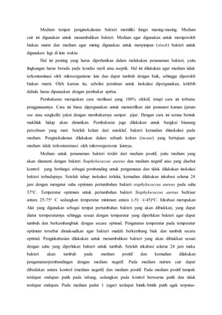 Medium tempat penginokulasian bakteri memiliki fungsi masing-masing. Medium
cair ini digunakan untuk menumbuhkan bakteri. Medium agar digunakan untuk memperoleh
biakan murni dan medium agar miring digunakan untuk menyimpan (stock) bakteri untuk
digunakan lagi di lain waktu.
Hal ini penting yang harus diperhatikan dalam melakukan penanaman bakteri, yaitu
lingkungan harus berada pada kondisi steril atau aseptik. Hal ini dilakukan agar medium tidak
terkontaminasi oleh mikroorganisme lain dan dapat tumbuh dengan baik, sehingga diperoleh
biakan murni. Oleh karena itu, sebelim peralatan untuk inokulasi dipergunakan, terlebih
dahulu harus dipanaskan dengan pembakar spirtus.
Pembakaran merupakan cara sterilisasi yang 100% efektif, tetapi cara ini terbatas
penggunaannya. Cara ini biasa dipergunakan untuk mensterilkan alat penanam kuman (jarum
ose atau sengkelit) yakni dengan membakarnya sampai pijar. Dengan cara ini semua bentuk
makhluk hidup akan dimatikan. Pembakaran juga dilakukan untuk bangkai binatang
percobaan yang mati. Setelah keluar dari autoklaf, bakteri kemudian diinokulasi pada
medium. Penginokulasian dilakukan dalam sebuah kolom (incase) yang bertujuan agar
medium tidak terkontaminasi oleh mikroorganisme lainnya.
Medium untuk penanaman bakteri terdiri dari medium positif, yaitu medium yang
akan ditanami dengan bakteri Staphylococcus aureus dan medium negatif atau yang disebut
kontrol yang berfungsi sebagai pembanding untuk pengamatan dan tidak dilakukan inokulasi
bakteri terhadapnya. Setelah tahap inokulasi terlalui, kemudian dilakukan inkubasi selama 24
jam dengan mengatur suhu optimum pertumbuhan bakteri staphylococcus aureus pada suhu
37oC. Temperatur optimum untuk pertumbuhan bakteri Staphylococcus aureus berkisar
antara 25-75o C sedangkan temperatur minimum antara (-5) –(-45)oC. Inkubasi merupakan
Alat yang digunakan sebagai tempat pertumbuhan bakteri yang akan dibiakkan, yang dapat
diatur termperaturnya sehingga sesuai dengan temparatur yang diperlukan bakteri agar dapat
tumbuh dan berkembangbiak dengan secara optimal. Pengaturan temperatur pada temperatur
optimum tersebut dimaksudkan agar bakteri mudah berkembang biak dan tumbuh secara
optimal. Penginkubasian dilakukan untuk menumbuhkan bakteri yang akan dibiakkan sesuai
dengan suhu yang diperlukan bakteri untuk tumbuh. Setelah inkubasi selama 24 jam maka
bakteri akan tumbuh pada medium positif dan kemudian dilakukan
pengamatan/pembandingan dengan medium negatif. Pada medium nutrien cair dapat
dibedakan antara kontrol (medium negatif) dan medium positif. Pada medium positif tampak
terdapat endapan putih pada tabung, sedangkan pada kontrol berwarna putih dan tidak
terdapat endapan. Pada medium padat 1 (agar) terdapat bintik-bintik putih agak terputus-
 