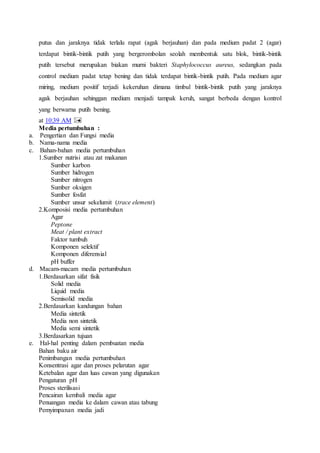 putus dan jaraknya tidak terlalu rapat (agak berjauhan) dan pada medium padat 2 (agar)
terdapat bintik-bintik putih yang bergerombolan seolah membentuk satu blok, bintik-bintik
putih tersebut merupakan biakan murni bakteri Staphylococcus aureus, sedangkan pada
control medium padat tetap bening dan tidak terdapat bintik-bintik putih. Pada medium agar
miring, medium positif terjadi kekeruhan dimana timbul bintik-bintik putih yang jaraknya
agak berjauhan sehinggan medium menjadi tampak keruh, sangat berbeda dengan kontrol
yang berwarna putih bening.
at 10:39 AM
Media pertumbuhan :
a. Pengertian dan Fungsi media
b. Nama-nama media
c. Bahan-bahan media pertumbuhan
1.Sumber nutrisi atau zat makanan
Sumber karbon
Sumber hidrogen
Sumber nitrogen
Sumber oksigen
Sumber fosfat
Sumber unsur sekelumit (trace element)
2.Komposisi media pertumbuhan
Agar
Peptone
Meat / plant extract
Faktor tumbuh
Komponen selektif
Komponen diferensial
pH buffer
d. Macam-macam media pertumbuhan
1.Berdasarkan sifat fisik
Solid media
Liquid media
Semisolid media
2.Berdasarkan kandungan bahan
Media sintetik
Media non sintetik
Media semi sintetik
3.Berdasarkan tujuan
e. Hal-hal penting dalam pembuatan media
Bahan baku air
Penimbangan media pertumbuhan
Konsentrasi agar dan proses pelarutan agar
Ketebalan agar dan luas cawan yang digunakan
Pengaturan pH
Proses sterilisasi
Pencairan kembali media agar
Penuangan media ke dalam cawan atau tabung
Pemyimpanan media jadi
 