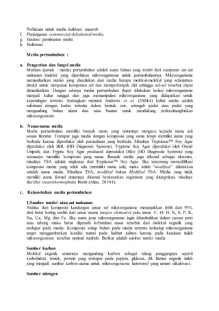Perlakuan untuk media kultivasi anaerob
f. Penanganan commercial dehydrated media.
g. Ilustrasi pembuatan media
h. Referensi
Media pertumbuhan :
a. Pengertian dan fungsi media
Medium (jamak : media) pertumbuhan adalah suatu bahan yang terdiri dari campuran zat-zat
makanan (nutrisi) yang diperlukan mikroorganisme untuk pertumbuhannya. Mikroorganisme
memanfaatkan nutrisi yang disediakan dari media berupa molekul-molekul yang selanjutnya
dirakit untuk menyusun komponen sel dan memperbanyak diri sehingga sel-sel tersebut dapat
dimanfaatkan. Dengan adanya media pertumbuhan dapat dilakukan isolasi mikroorganisme
menjadi kultur tunggal dan juga memanipulasi mikroorganisme yang didapatkan untuk
kepentingan tertentu. Sedangkan menurut Andrews et al. (2004:4) kultur media adalah
substansi dengan kadar tertentu dalam bentuk cair, setengah padat atau padat yang
mengandung bahan alami dan atau buatan untuk mendukung perkembangbiakan
mikroorganisme.
b. Nama-nama media
Media pertumbuhan memiliki banyak nama yang umumnya mengacu kepada nama asli
sesuai literatur. Terdapat juga media dengan komposisi yang sama tetapi memiliki nama yang
berbeda karena diproduksi oleh perusahaan yang berbeda. Misalnya Trypticase™ Soy Agar
diproduksi oleh BBL (BD Diagnostic Systems), Tryptone Soy Agar diproduksi oleh Oxoid
Unipath, dan Tryptic Soy Agar produced diproduksi Difco (BD Diagnostic Systems) yang
semuanya memiliki komposisi yang sama. Banyak media juga dikenal sebagai akronim,
misalnya TSA adalah singkatan dari Trypticase™ Soy Agar. Jika seseorang memodifikasi
komposisi media yang telah ada (memiliki nama asli), maka istilah “modified” diletakkan
setelah nama media. Misalnya TSA, modified bukan Modified TSA. Media yang tidak
memiliki nama formal umumnya dinamai berdasarkan organisme yang ditargetkan, misalnya
Bacillus stearothermophilus Broth (Atlas, 2010:1).
c. Bahan-bahan media pertumbuhan
1.Sumber nutrisi atau zat makanan
Analisa dari komposisi kandungan unsur sel mikroorganisme menunjukkan lebih dari 95%
dari berat kering terdiri dari unsur utama (major elements) yaitu unsur C, O, H, N, S, P, K,
Na, Ca, Mg, dan Fe. Jika suatu jenis mikroorganisme ingin ditumbuhkan dalam cawan petri
atau tabung maka harus dipenuhi kebutuhan unsur tersebut dari molekul organik yang
terdapat pada media. Komposisi setiap bahan pada media tertentu terhadap mikroorganisme
target menggambarkan kondisi nutrisi pada habitat aslinya karena pada keadaan itulah
mikroorganisme tersebut optimal tumbuh. Berikut adalah sumber nutrisi media.
Sumber karbon
Molekul organik umumnya mengandung karbon sebagai tulang punggungnya seperti
karbohidrat, lemak, protein yang terdapat pada pepton, glukosa, dll. Bahan organik inilah
yang menjadi sumber karbon utama untuk mikroorganisme heterotrof yang umum dikultivasi.
Sumber nitrogen
 