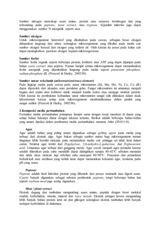 Sumber nitrogen mencakup asam amino, protein atau senyawa bernitrogen lain yang
terkandung pada peptone, meat extract, atau tryptose. Sejumlah mikroba juga dapat
menggunakan sumber N anorganik seperti urea.
Sumber oksigen
Untuk mikroorganisme heterotrof yang dikulturkan pada cawan, sebagian besar oksigen
didapatkan langsung dari udara sedangkan mikroorganisme yang dikultur pada media cair
sumber oksigen berasal dari oksigen yang terlarut air. Oleh karena itu aerasi pada kultur cair
dapat meningkatkan pasokan oksigen kepada mikroorganisme.
Sumber fosfat
Sumber fosfat organik seperti beberapa protein, kofaktor atau ATP yang dapat dijumpai pada
bahan yeast extract atau pepton. Namun hampir semua mikroorganisme dapat memanfaatkan
fosfat anorganik yang ditambahkan langsung pada media seperti potassium phosphate,
sodium phosphate dll. (Prescott & Harley, 2002:98).
Sumber unsur sekelumit (mikronutrient/trace element)
Pada lingkup media pada cawan petri, unsur mikronutrien (Zn, Mn, Mo, Ni, Co, Cu dll.)
dapat diperoleh dari akuades atau peralatan gelas. Fungsi mikronutrien ini umumnya menjadi
bagian dari enzim atau kofaktor untuk menjadi katalis reaksi atau menjaga struktur protein.
Oleh karena itu pembuktian kebutuhan unsur mikronutrien sangat sulit dilakukan dalam skala
laboratorium karena setiap jenis mikroorganisme membutuhkannya dalam jumlah yang
sangat sedikit (Prescott & Harley, 2002:96).
2.Komposisi media pertumbuhan
Formulasi media pertumbuhan prinsipnya hampir sama dengan resep masakan di dapur yang
setiap bahan bakunya diatur dengan takaran tertentu. Berikut adalah beberapa bahan-bahan
yang umum dipakai dalam pembuatan media pertumbuhan menurut Atlas (2010:1-8).
Agar
Agar adalah bahan yang paling umum digunakan sebagai gelling agent pada media yang
terbuat dari ekstrak alga. Agar bukan sebagai sumber nutrisi bagi mikroorganisme namun
fungsinya lebih bersifat mekanis yaitu memadatkan media cair sehingga sel tidak larut dalam
cairan. Struktur agar terdiri dari D-galactose, 3,6-anhydro-L-galactose, dan D-glucuronic
acid. Umumnya agar terbuat dari ganggang merah. Agar cocok menjadi agen pemadat karena
setelah dilarutkan pada suhu mendidih dapat didinginkan sampai 40-42°C sebelum memadat
dan tidak akan mencair lagi sebelum suhu mencapai 80-90°C. Pencairan dan pemadatan
berkali-kali atau sterilisasi yang terlalu lama dapat menurunkan kekuatan agar, terutama pada
pH yang asam.
Peptone
Peptone adalah hasil hidrolisis protein yang dibentuk dari proses enzimatik atau digesti asam.
Casein banyak digunakan sebagai substrat pembentuk peptone, tetapi beberapa bahan lain
seperti soybean meal juga sering digunakan.
Meat / plant extract
Ekstrak dagung dan tumbuhan mengandung asam amino, peptida dengan berat molekul
rendah, karbohidrat, vitamin, mineral dan trace metals. Ekstrak jaringan hewan mengandung
lebih banyak bahan protein larut air dan glikogen sedangkan ekstrak tumbuhan lebih banyak
terdapat karbohidrat di dalamnya.
 