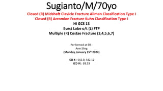 Sugianto/M/70yo
Closed (R) Midshaft Clavicle Fracture Allman Classification Type I
Closed (R) Acromion Fracture Kuhn Classification Type I
HI GCS 13
Burst Lobe o/t (L) FTP
Multiple (R) Costae Fracture (3,4,5,6,7)
Performed at ER :
Arm Sling
(Monday, January 15th 2024)
ICD X : S42.0, S42.12
ICD IX : 93.53
 