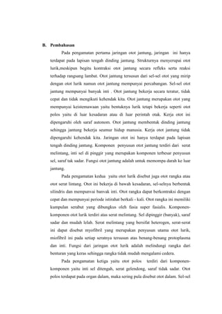 B. Pembahasan
         Pada pengamatan pertama jaringan otot jantung, jaringan ini hanya
   terdapat pada lapisan tengah dinding jantung. Strukturnya menyerupai otot
   lurik,meskipun begitu kontraksi otot jantung secara refleks serta reaksi
   terhadap rangsang lambat. Otot jantung tersusun dari sel-sel otot yang mirip
   dengan otot lurik namun otot jantung mempunyai percabangan. Sel-sel otot
   jantung mempunyai banyak inti . Otot jantung bekerja secara teratur, tidak
   cepat dan tidak mengikuti kehendak kita. Otot jantung merupakan otot yang
   mempunyai keistemawaan yaitu bentuknya lurik tetapi bekerja seperti otot
   polos yaitu di luar kesadaran atau di luar perintah otak. Kerja otot ini
   dipengaruhi oleh saraf autonom. Otot jantung membentuk dinding jantung
   sehingga jantung bekerja seumur hidup manusia. Kerja otot jantung tidak
   dipengaruhi kehendak kita. Jaringan otot ini hanya terdapat pada lapisan
   tengah dinding jantung. Komponen penyusun otot jantung terdiri dari serat
   melintang, inti sel di pinggir yang merupakan komponen terbesar penyusun
   sel, saraf tak sadar. Fungsi otot jantung adalah untuk memompa darah ke luar
   jantung.
         Pada pengamatan kedua yaitu otot lurik disebut juga otot rangka atau
   otot serat lintang. Otot ini bekerja di bawah kesadaran, sel-selnya berbentuk
   silindris dan mempunvai banvak inti. Otot rangka dapat berkontraksi dengan
   cepat dan mempunyai periode istirahat berkali - kali. Otot rangka ini memiliki
   kumpulan serabut yang dibungkus oleh fasia super fasialis. Komponen-
   komponen otot lurik terdiri atas serat melintang. Sel dipinggir (banyak), saraf
   sadar dan mudah lelah. Serat melintang yang bersifat heterogen, serat-serat
   ini dapat disebut myofibril yang merupakan penyusun utama otot lurik,
   miofibril ini pada setiap seratnya tersusun atas benang-benang protoplasma
   dan inti. Fungsi dari jaringan otot lurik adalah melindungi rangka dari
   benturan yang keras sehingga rangka tidak mudah mengalami cedera.
         Pada pengamatan ketiga yaitu otot polos         terdiri dari komponen-
   komponen yaitu inti sel ditengah, serat gelendong, saraf tidak sadar. Otot
   polos terdapat pada organ dalam, maka sering pula disebut otot dalam. Sel-sel
 