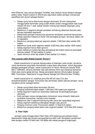 thick Ethernet, atau hanya disingkat ThickNet, atau bahkan hanya disebut sebagai
yellow cable. Kabel Coaxial ini (RG-6) jika digunakan dalam jaringan mempunyai
spesifikasi dan aturan sebagai berikut :

      Setiap ujung harus diterminasi dengan terminator 50 ohm (dianjurkan
      menggunakan terminator yang sudah dirakit, bukan menggunakan satu buah
      resistor 50 ohm 1 watt, sebab resistor mempunyai disipasi tegangan yang
      cukup lebar).
      Maksimum 3 segment dengan peralatan terhubung (attached devices) atau
      berupa populated segments.
      Setiap kartu jaringan mempunyai pemancar tambahan (external transceiver).
      Setiap segment maksimum berisi 100 perangkat jaringan, termasuk dalam hal
      ini repeaters.
      Maksimum panjang kabel per segment adalah 1.640 feet (atau sekitar 500
      meter).
      Maksimum jarak antar segment adalah 4.920 feet (atau sekitar 1500 meter).
      Setiap segment harus diberi ground.
      Jarak maksimum antara tap atau pencabang dari kabel utama ke perangkat
      (device) adalah 16 feet (sekitar 5 meter).
      Jarak minimum antar tap adalah 8 feet (sekitar 2,5 meter).

Thin coaxial cable (Kabel Coaxial “Kurus”)

    Kabel coaxial jenis ini banyak dipergunakan di kalangan radio amatir, terutama
untuk transceiver yang tidak memerlukan output daya yang besar. Untuk digunakan
sebagai perangkat jaringan, kabel coaxial jenis ini harus memenuhi standar IEEE
802.3 10BASE2, dimana diameter rata-rata berkisar 5mm dan biasanya berwarna
hitam atau warna gelap lainnya. Setiap perangkat (device) dihubungkan dengan
BNC Tconnector. Kabel jenis ini juga dikenal sebagai thin Ethernet atau ThinNet.

    Kabel coaxial jenis ini, misalnya jenis RG-58 A/U atau C/U, jika
diimplementasikan dengan Tconnector dan terminator dalam sebuah jaringan, harus
mengikuti aturan sebagai berikut :

      Setiap ujung kabel diberi terminator 50-ohm.
      Panjang maksimal kabel adalah 1,000 feet (185 meter) per segment.
      Setiap segment maksimum terkoneksi sebanyak 30 perangkat jaringan
      (devices).
      Kartu jaringan cukup menggunakan transceiver yang onboard, tidak perlu
      tambahan transceiver, kecuali untuk repeater.
      Maksimum ada 3 segment terhubung satu sama lain (populated segment).
      Setiap segment sebaiknya dilengkapi dengan satu ground.
      Panjang minimum antar TConnector adalah 1,5 feet (0.5 meter).
      Maksimum panjang kabel dalam satu segment adalah 1,818 feet (555 meter).

     b. Fiber Optic

   Jaringan yang menggunakan Fiber Optic (FO) biasanya perusahaan besar,
dikarenakan harga dan proses pemasangannya lebih sulit. Kecepatan pengiriman
data dengan media FO lebih dari 100 Mbps dan bebas pengaruh lingkungan.
 